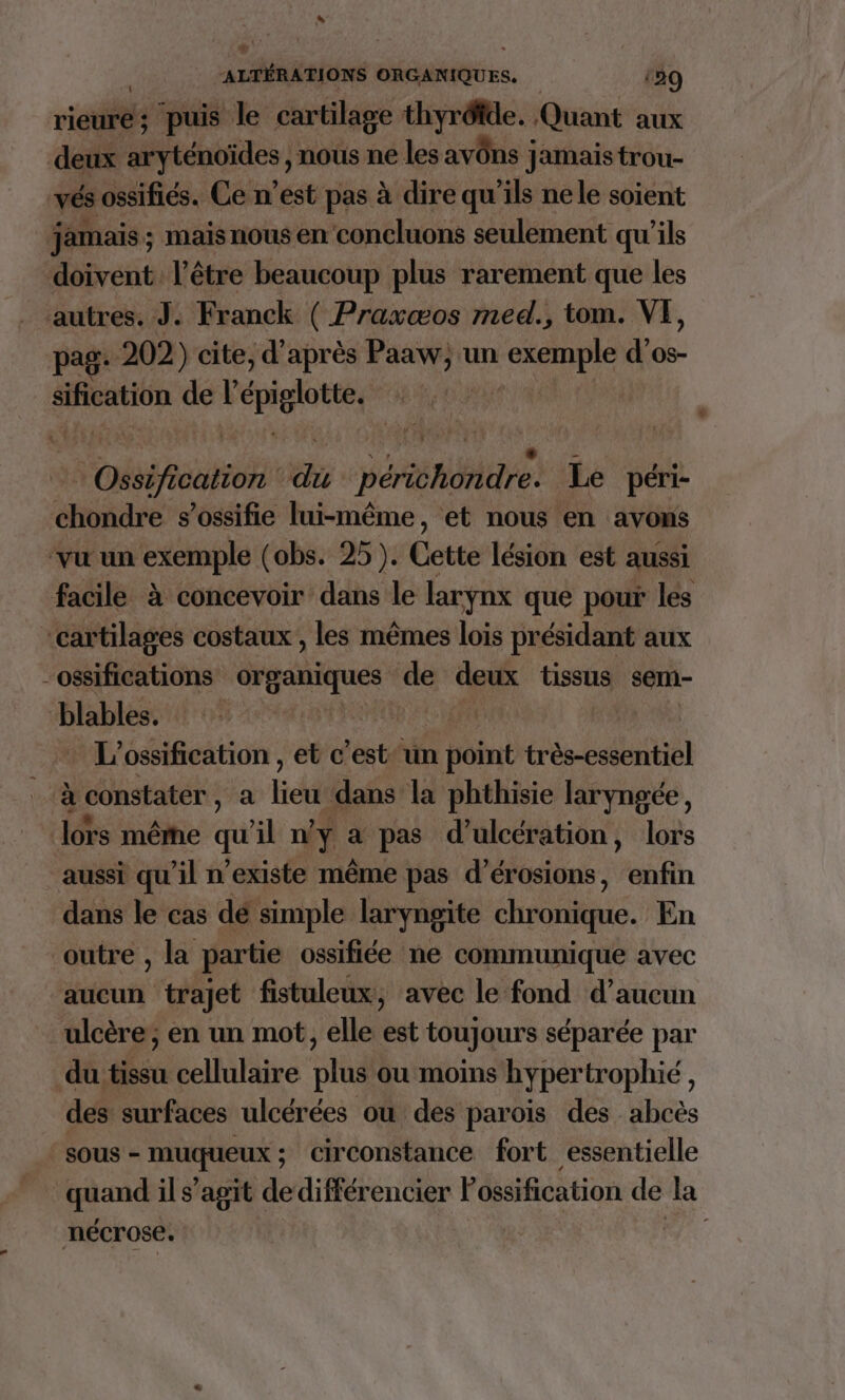rieure; puis le cartilage thyréfde. Quant aux deux aryténoïdes, nous ne les avôns ! Jamais trou- vés ossifiés. Ce n’est pas à dire qu'ils nele soient jamais; maisnous en concluons seulement qu’ils doivent l'être beaucoup plus rarement que les autres. J. Franck ( Praxæos med., tom. VE, pag: 202) cite, d’après Paaw; un ru d’os- sification de l pglote obscure œ PT Le péri- ébde s’ossifie lui-même, et nous en avons vu un exemple (obs. 25). Ce tte lésion est aussi facile à concevoir dans le larynx que pour les ‘cartilages costaux , les mêmes lois présidant aux -ossifications organiques de deux tissus sem- ‘blables. | L'ossification , et c’est un point très Gallaihiel à constater, a Hd dans la phthisie laryngée, lors même qu il ny a pas d'ulcération, lors aussi qu’il n'existe même pas d’érosions, enfin dans le cas dé simple laryngite chronique. En outre , la partie ossifiée ne communique avec aucun trajet fistuleux, avec le fond d’aucun ulcère; en un mot, elle est toujours séparée par du tissu cellulaire plus ou moins hypertrophié, des surfaces ulcérées ou des parois des abcès sous - muqueux ; circonstance fort essentielle quand il s’agit dedifférencier Possification de la nécrose.