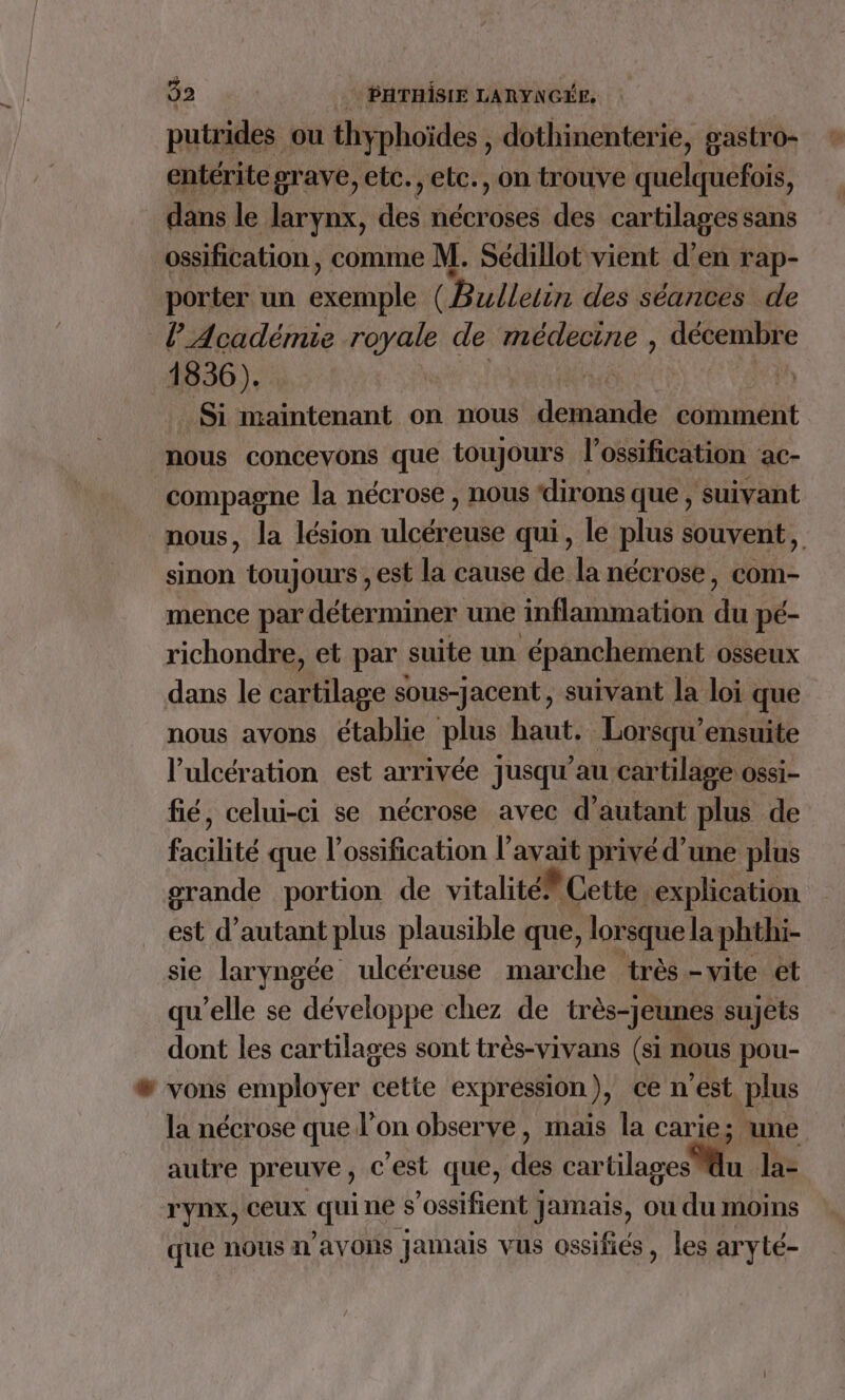 putrides ou thy phoïdes , dothinenterie, gastro- entérite grave, etc., etc., on trouve quelquefois, dans le larynx, des nécroses des cartilages sans ossification, comme M. Sédillot vient d’en rap- porter un PARA (Bulletin des séances de l'Académie royale de médecine , décembre 1836). A Si maintenant on nous Aciaoie ccbinéiit nous concevons que toujours l’ossification ac- compagne la nécrose , nous ‘dirons que , suivant nous, la lésion ulcéreuse qui, le plus souvent, sinon toujours , est la cause de la nécrose, com- mence par déterminer une inflammation du pé- richondre, et par suite un épanchement osseux dans le cartilage sous-jacent, suivant la loi que nous avons établie plus Ann Lorsqu’ensuite l’ulcération est arrivée jusqu’au cartilage ossi- fié, celui-ci se nécrose avec d'autant plus de facilité que l’ossification l'avait privé d’une plus orande portion de vitalité Cette. explication est d'autant plus plausible que, lorsque la; phthi- sie laryngée ulcéreuse marche très -vite et qu’elle se développe chez de très-Jeunes sujets dont les cartilages sont très-vivans (si nous pou- vons employer cette expression ), ce n'est plus la nécrose que l'on observe, mais la carie; une autre preuve, c'est que, de cartilages u la- T'yNX, CEUX qui ne s’ossifient Jamais, ou du moins que nous n'avons jamais vus ossifiés, les aryté-