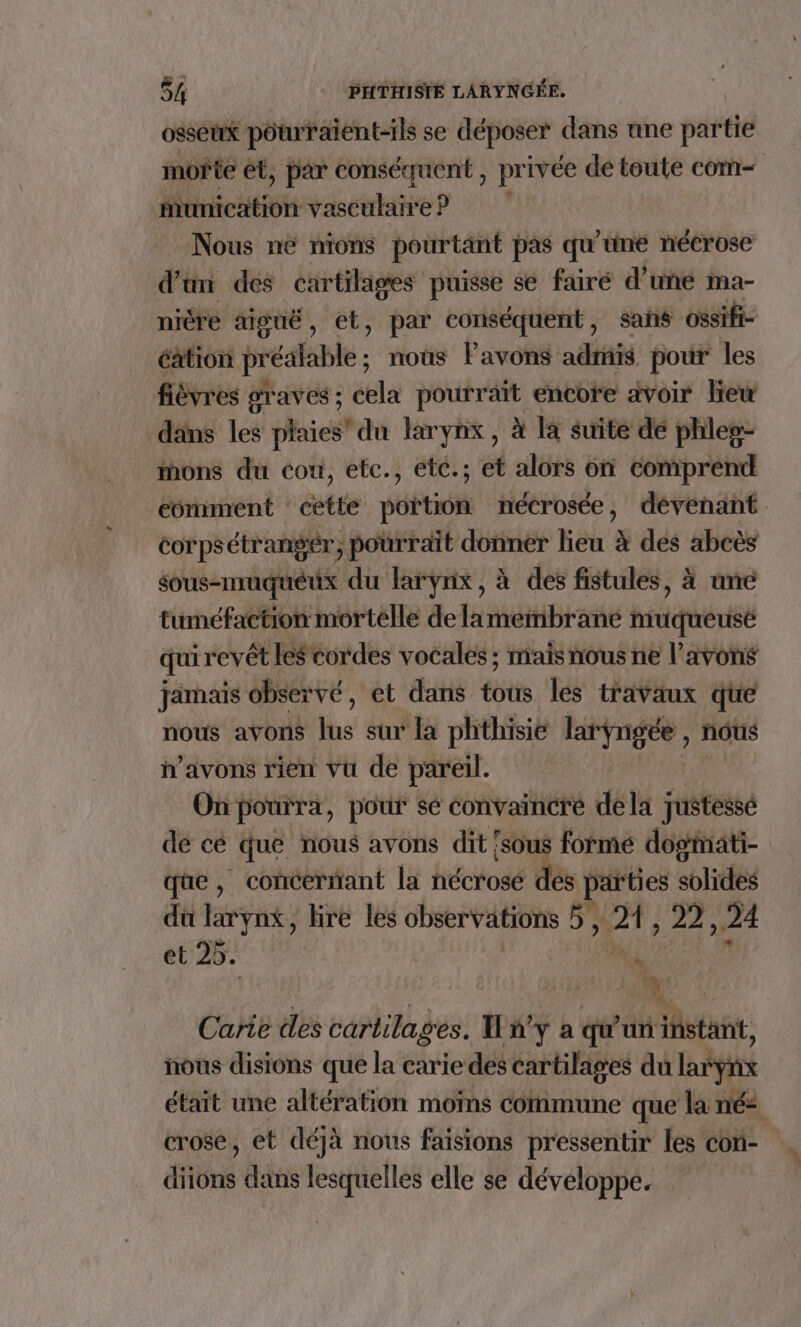 osseux poturaient-ils se déposer dans ane partie morte ét, par conséquent , pr ivée de toute com- Micitiot vascataré e? | Nous né nions pourtant pas qu'uné nécrose d'a des cartilages puisse se fairé d’une ma- niéré aiguë, et, par conséquent, sañs ossifi- cation préalable; nous lavons admis pour les fièvres graves ; cela pourrait encore avoir liew dans les plaies’ du larynx, à la suite dé phleg- mons du con, etc., etc.; et alors on comprend comment cette portion nécrosée, dévenant corpsétrangér, pourrait donner lieu à des abcès sous-muqueux du larynx, à des fistules, à ame tuméfaction mortelle de lamembrané tidquéusé qui revêt les cordes vocales ; mais nous ne l’avons jamais observé, et dans tétts les travaux que nous avons Me sur la phthisie laryngée , nous “avons rien vu de pareil. On pourra, pour se convaincre dela justesse de cé que nous avons dit {sous formé dogmati- qe, concernant la nécrosé dés parties solides du larynx, bre les observations 5} Ut, 2, 24 et 25. | | » | Carie des cartilages. I ny à qu'un stat, nous disions que la carie des cartilages du larynx était une altération moins commune que la né: crose, et déjà nous faisions pressentir les con- diions dans lesquelles elle se développe.