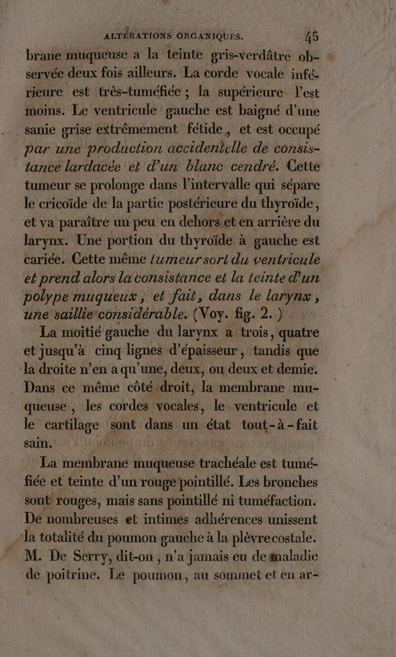 brane muqueuse a la teinte gris-verdâtre ob- servée deux fois ailleurs. La corde vocale infé- rieure ést très-tuméfiée ; la supérieure l'est moins. Le ventricule gauche est baigné d’une _sanie grise extrêmement fétide, et est occupé par une production accidenicile de consis- tance lardacée et d’un blanc cendré. Cette tumeur se prolonge dans l'intervalle qui sépare le cricoïde de la partie postérieure du thyroïde, et va paraître un peu en dehors et en arrière du larynx. Une portion du thyroïde à gauche est cariée. Cette même {wmeursort du ventricule et prend alors la consistance et la teinte d'un polype mugueux, et fait, dans le larynx, une saillieconsidérable. (Voy. fig. 2.) La moitié gauche du larynx a trois, quatre et jusqu’à cinq lignes d'épaisseur , tandis que la droite n’en a qu’une, deux, ou deux et demie. Dans ce même côté. bit: là membrane mu- queuse , les cordes vocales, le ventricule et le M ont” dans un état tout-à-fait ÉE 111 ARASIE BRIE | La membrane muqueuse trachéale est tumé- fiée et teinte d’un rouge pointillé. Les bronches sont rouges, mais sans pointillé ni tuméfaction. De nombreuses et intimes adhérences unissent “la totalité du poumon gauche à la plèvrecostale. M. De Serry, dit-on , n’a jamais eu de aladie de poitrine. Le poumon, au sommet et en ar-