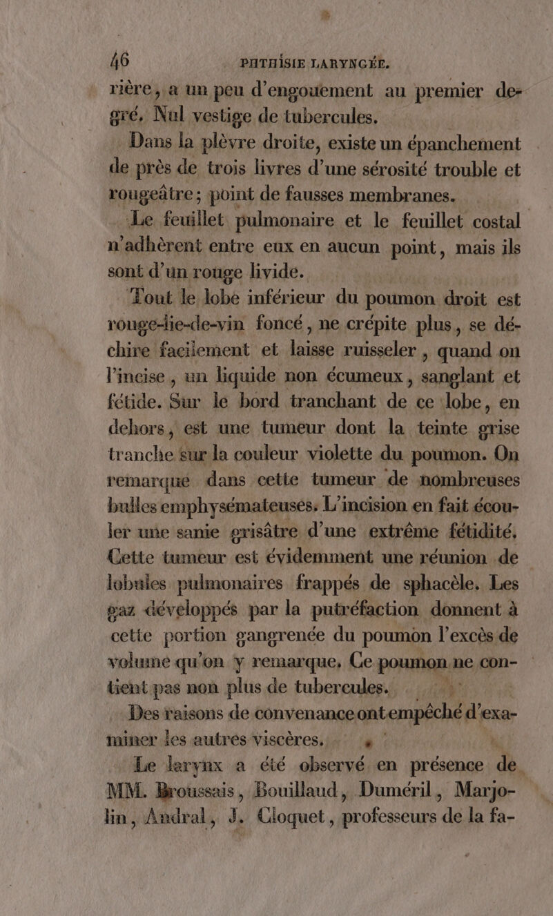 rière, a un peu d’engouement au premier de: gré, Nul vestige de tubercules, Dans la plèvre droite, existe un épanchement de près de trois livres d’une sérosité trouble et rougeâtre; point de fausses membranes. Le feuillet pulmonaire et le feuillet costal n'adhèrent entre eux en aucun point, mais ils sont d’un rouge livide. | ‘Fout le lobe inférieur du poumon. droit est rouge-le-de-vin foncé, ne crépite plus, se dé- chire facilement et laisse ruisseler | quand on l’incise , un liquide non écumeux dant et fétide. Sur le bord tranchant de ce lobe, en dehors, est une tumeur dont la teinte grise tranche Sur la couleur violette du poumon. On remarqué dans cette tumeur de nombreuses bulles emphysémateuséss L'incision en fait écou- ler une sanie grisâtre d’une extrême fétidité, Cette tumeur est évidemment une réunion .de | lobules pulmonaires frappés de sphacèle, Les gaz développés par la putréfaction donnent à cette portion gangrence du poumôn l'excès de volume qu'on y remarque, Ce poumon ne con- tient pas non plus de tubercules. : :: Des raisons de convenance ontempêché d'e ‘exa- iminer les autres viscères, + Le leryex a été observé en présence à \ MM. Broussais, Bouillaud, Duméril, Marjo- lin, Andral, 3, Cloquet, professeurs de la fa-