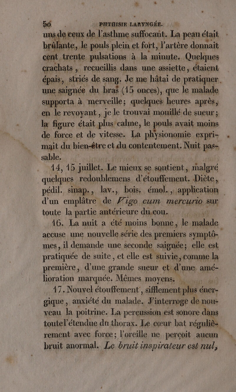 uns ” ceux de l'asthme suffocant. La peau était brä ante, le pouls plein et fort, l'artère donnait cent trente pulsations à Ja Rat Quelques crachats , recueillis dans une assiette , étaient épais, striés de sang: Je me hâtai de pratiquer, une saignée du bra$ (15 onces), que le malade supporta à merveille ; quelques heures après, en le revoyant, je le trouvai mouillé de sueur ; la figure était plus calme, le pouls avait moins de force et de vitesse. LÉ physionomie expri- mait du bien-être et du contentement,. Nuit pas- sable. 14, 15 juillet. Le mieux se soutient, malgré 3 quelques redoublemens d’étouffement. Diète, pédil. sinap., lav., bois, émol. application | d'un emplâtre de go cum 7ErCUrIO sur toute la partie antérieure du.cou. v 16. La nuit a été moins bonne , le malade accuse une nouvelle série des premiers symptô- mes , il demande une seconde saignée ; ; elle est pratiquée de suite , et elle est suivie, comme la première, d’une HR sueur et: d'une amé- lioration marquée. Mêmes moyens. | 47. Nouvel étouffement’, sifflement plus éner- gique, anxiété du PTE J'interroge de nou- veau la poitrine. La pereussion est sonore dans toutel’étendue du thorax. Le cœur bat réguliè- | rement avec force; l'oreille ne percoit aucun bruit anormal. Le bruit inspirateur est nul,