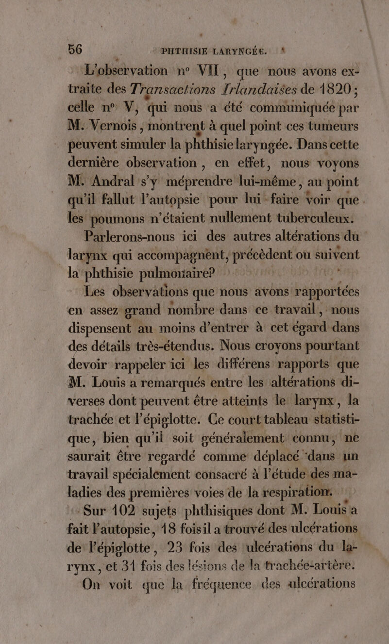 56 PHTHISIE LARYNGÉE. L'observation n° VIT, que nous avons ex- traite des Transactions Irlandaises de 1820 ; célle n° V, qui nous a été communiquée par M: Vernois ; montrent à quel point ces tumeurs peuvent simuler la phthisie laryngée. Dans cette dernière observation , en effet, nous voyons M. Andral sy fubrenie Inféérne: au point qu'il fallut l’autopsie pour lui far voir que . les poumons n'étaient nullement tuberculeux. Parlerons-nous ici des autres altérations du | larynx qui accompagnent, | précèdent où suivent la phthisie pulmonaire? x Les observations que nous avons rapportées en assez grand nombre dans ce travail, nous dispensent au moins d'entrer à cet Las dans des détails très-étendus. Nous croyons pourtant devoir rappeler ici les différens rapports que M. Louis a remarqués entre les altérations di- verses dont peuvent être atteints le larynx, la trachée et lépiglotte. Ce court tableau statisti- que, bien qu'il soit généralement connu, ne saurait être regardé comme déplacé, dns un travail spécialement consacré à l’étüude des ma- ladies des premières voies de la respiration. Sur 102 sujets phthisiques dont M. Louis a fait l'autopsie, 18 foisil a trouvé des ulcérations de l'épiglotte, 23 fois des ulcérations du la- rynx, et 31 fois des lésions de la trachéezartère. On voit que la fréquence des alcérations