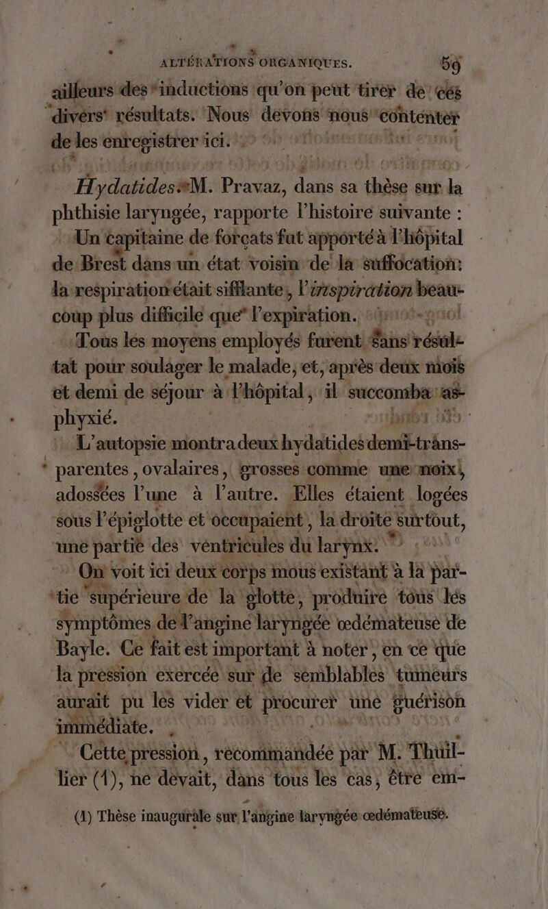 ailleurs des*inductions qu'on peut tirer de’ c68 ‘divérs' résultats. Nous TRE nous ‘contenter pe les bre À 1m: ppe te ici. Ç be eerrot H Ad M. Ac pros sa be sut rh a 2 laryngée, rapporte l’histoire suivante : Un capitaine de forçats fut apporté à l'Hôpital dé Brest dans un état voisin de la suffocation: la respiratiométait sifflante,, inspiration nn coup plus difficile que” l'expiration. 1-10 Tous lés moyens employés furent. Sans vols tat pour soulager le malade, et, après deux mois et demi de séjour à à “Pôpital ; il succombæ: a phyxié. Or DT L’autopsie montra deux hydatides demi-träns- * parentes , ovalaires , rosses comme une-moix}, ados$ées l’une à l’autre. Elles étaient logées sous épiglotte et occupaient , la droïte Surtout, une partie des véntricules du larynx. * : On voit ici deux corps mous existant à  par- LT “tie supérieure de la glotte, produire tous lés symptômes de l’angine lryngée œdémateusé de Bayle. Ce fait est important à noter , en ce que la pression exercéé sur de Ab AEES tumeurs aurait pu les vider et Prücueh uné Buérison inimédiate. #4 Cette pression, v orales par M. Thil lier (4), ne dèvait, dans tous les cas, être em- (1) Thèse inauguräle sur l'ébgine laryngée œdémateuse.