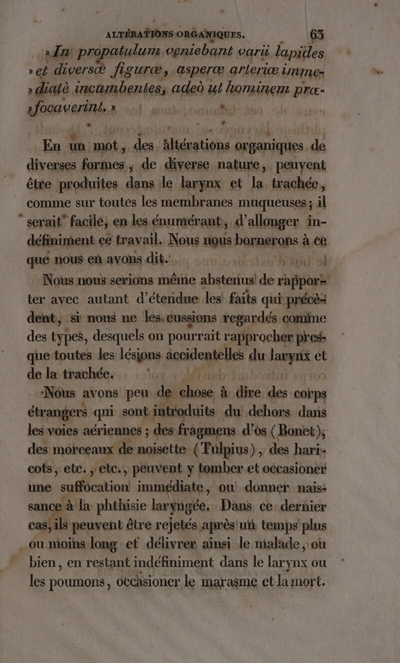 an pro rue veniebant pari lapidles » et diversæ figuræ, asperæ arleric Enuner » diatè SE da adeù ut hits prc- afooseerié.à A PTIT PU | + ‘ * Li En 4 | De des Aaltérations organiques de diverses formes; de diverse nature, peuvent être produites Lu le larynx et la trachée, comme sur toutes les membranes muqueuses ; il “serait” facile, en les énumérant, d’allonger in- définiment ce travail. Nous nous borerans ÿ à ce que nous eh avons dt. Lots San sl Nous nous serions même e absterius de rafipors ter avec autant d’étendue les faits qui précè dent, si nous ne les,eussions regardés comine des Fees. desquels on pourrait rapprocher pres que-toutes les lésions mp. dire du re et de la trachée. VO OM à ‘Nous avons peu de: rt à du Q coïps étrangers qui sont intioduits du dehors dans les voies aériennes ; des fragmens d'os (Bonet), des morceaux de noisette. (Fulpius), des hari- cots, etc. , ebc., peuvent y tomber et occasioner une suffocation immédiate, ow donner nais- sance à Ja phthisie laryngée. Dans ce dernier cas, ils peuvent être rejetés après uit temps plus _ou moins. long et délivrer ainsi le nialade où bien, en restant indéfiniment dans le larynx ou les poumons, occasioner le marasme etlamort,