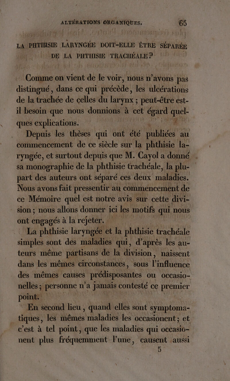 LA PHTHISIE LARYNGÉE DOIT-ELLE ÊTRE SÉPARÉE DE LA PHTHISIE TRACHÉALE P | Comme on vient de le voir, nous n'avons pas distingué, dans ce qui précède, les ulcérations de la trachée de celles du types ; peut-être est- il besoin que nous donnions à cet égard quel ques explications. Depuis les thèses qui ont été publiées au coïnmencement de ce siècle sur la phthisie la- ryngée, et surtout depuis que M. Cayol a donné sa monographie de la phthisie trachéale, la plu- part des auteurs ont séparé ces deux malidies. Nous avons fait pressentir au commencement de ce Mémoire quel est notre avis sur cette divi- _ sion; nous allons donner ici les motifs qui nous ont engagés à la rejeter. La phthisie laryngée et Ja phthisie trachéale simples sont dés maladies qui, d'après les au- teurs même partisans dé la division, naissent dans les mêmes circonstances, sous HE LR des mêmes causes prédisposantes OU Occasio- nelles ; personne n’a Fee contesté ce premier point. Le En second lieu , quand elles sont symptoma- Hiques , les mêmes maladies les occasionent; et c’est à tel point, que les maladies qui occasic- nent plus fréquemment lune, causent aussi J