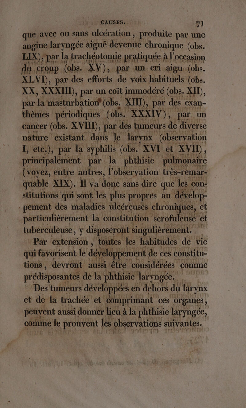 que avec ou sans ulcération, produite par une angine laryngée aiguë déveite Chronique (obs. LIX), par le a trachéotomie pratiquée al OCCasion du. rit {obs. XV), par un. cri aigu: (obs. XLVI), par des efforts de voix habituels {obs. XX, XXXIID), par un coït immodéré (obs. XID, par HE Sitrbatosf (obs. XII), par des exan- thèmes périodiques (obs. XXXIV), » par un cancer (obs. XVI), par dés tumeurs de diverse afètre “existant dans le Jlaryax (observation L, etc.), par la syphilis (obs. XVI et XVI, principalèment par la phthisie pulonaire (voyez, entre autres, l'obéeryation très-remar- quable XIX). Il va ‘donc sans dire que les con: stitutiôns ‘qui sont les plus propres au dévelop- pement des maladies ulcéreuses chroniques, ef particulièrement la constitution scrofuleusé ét tuberculeuse, y disposéront singulièrement. # Par extension, toutes les habitudes de vie qui favorisent lé dévelo pement de ces constitu- tions , devront aussi | être considérées comme prédisposantes dé la phthisie laryng 1.14 Des ‘tumeurs déveléppées en dehors du Tarynx et de la trachée et ‘comprimant cés organes, peuyent aussi donner lieu à la phthisie laryngée, comme le prouvent | les observations suivantes,