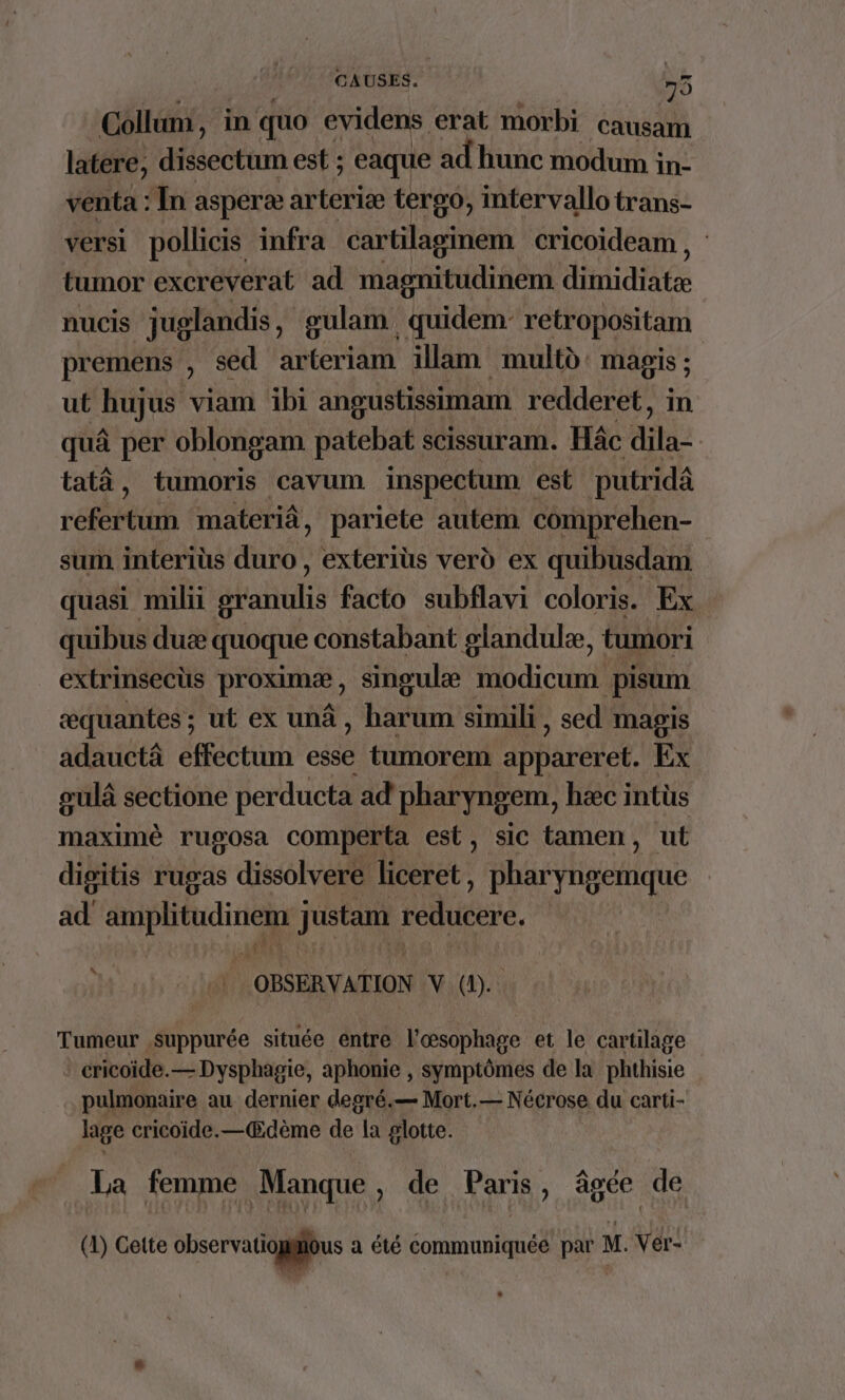 Collun, in quo evidens erat morbi causam latere, dissectum est ; eaque ad hunc modum in- venta : In asperæ arteriæ tergo, imtervallo trans- versi pollicis infra cartilaginem cricoideam , tumor excreverat ad magnitudinem dimidiate nucis juglandis, gulam quidem- retropositam premens , sed arteriam illam multù magis ; ut hujus viam ibi angustissimam redderet, in quà per oblongam patebat SCISSUr am. Hâc die tata, tumoris cavum inspectum est putridâ réfertum materiâ, pariete autem ‘comprehen- sum interius duro , exteriüs verd ex quibusdam quasi milii granulis facto subflavi coloris. Ex quibus duæ quoque constabant glandulæ, tumori extrinsecüs proximæ, singulæ modicum | pisum æquantes; ut ex unâ, barum simili, sed magis adauctâ effectum esse tumorem Ebdtétef. Ex gulà sectione perducta ad pharyngem, hæc intüs maximè rugosa comperta est, sic tamen, ut digitis rugas dissolvere liceret, Das atiliue ad AN justant redueere. ÈS À OBSERVATION V ni \ Tumeur suppurée située entre l’œsophage et le cartilage cricoïde.— Dysphagie, aphonie , symptômes de la phthisie pulmonaire au dernier degré.— Mort.— Nécrose du carti- lage cricoide.—Œdème de la glotte. La femme Manque, de Paris, âgée de