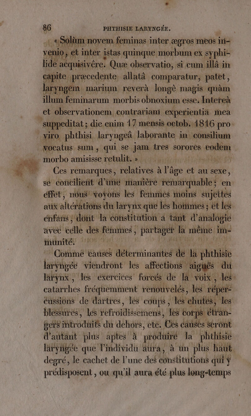 {. As novem feminas inter æpros meos in- ni &gt; et inter istas quinque morbum ex Sy phi- Hdé acquisivére. Quæ observatio, si cum illà in capite precedente: allatä comparatur, patet, laryngem marium reverà longè magis quàam illum feminarum morbis obnoxium esse. Intereà et observationem. contrariani experientiä mea | suppeditat ; die.enim 17 mensis octob, 1846 pro viro, phthisi laryngeà laborañte in consilium vocatus sum, qui se Jam tres sorores codem Ces remarques, relatives à l’âge et au sexe, sé coñcilieñt d’uñé manière remarquable ; ; en éffét, nous voyons les fernmies moins sujéttés aux altérations du larynx que les hohimes ; et les énfans ; dont la constitution à tant d’ analogie avec célle des fémmes , partager | h THEME] im- unité, 1 Comme Causes déterminantes de à ph large viendront les affections aigués d du larynx, les exercices’ forcés de I voix, tri catarrhes fréquemment renouvelés, les répers éussions de dartres, les coups, les dut les blessures, lés frites en les corps € él: gets introduits du dehors, etc. ‘Ces causés Seront d'autant plus aptes à produiré la phthisie läryigée que l’mdividu ätra, à ün plus haut degré, le cachet de l’une des lnstultéons qui Ÿ prédisposent , ou qu'il aura été plus long-temps