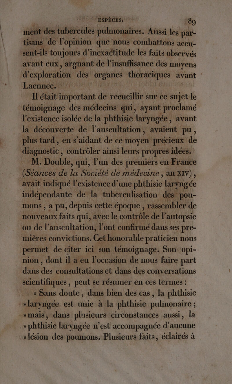 ment des tubercules pulmonaires. Aussi les par- tisans de l'opinion que nous combattons accu- | sent-ils toujours d’inexactitude les faits observés avant eux, argüuant de l'insuffisance des moyens d’ cplosstés des Grgaries Ro avant : Laennec. PE) | Il était important de NédueiB sur ce sujet le témoisnage des médecins qui, ayant proclamé l'existence isolée de la phthisie laryngée , avant la découverte de l'auscultation, avaient pu, plus tard, én s’aidant de ce moyen précieux de MO: contrôler ainsi leurs propres idées. M. Double, qui, l’un des premiers en France (Séances de la Société de médecine , an XIV), avait indiqué l'existence d’une he laryngé ce indépendante de la tuberculisation des pou- mons , à pu, depuis cette époque , ‘rassembler de nouveaux faits qui, avec le contrôle del autopsie ‘ou de l’auscultation, l'ont confirmé dans ses pre- mières convictions. Cet honorable praticien nous permet de citer ici son témoignage. Son. opi- nion , dont il a eu l’occasion de nous faire part dans des consultations et dans des conversations scientifiques , peut se résumer en ces termes : « Sans doute, dans bien des cas, la phthisie :» laryngée est unie à la phthisie pulmonaire ; : _»mais, dans plusieurs circonstances aussi, la » phthisie laryngée n’est accompagnée d'aucune » lésion des poumons. Plusieurs faits, éclairés à