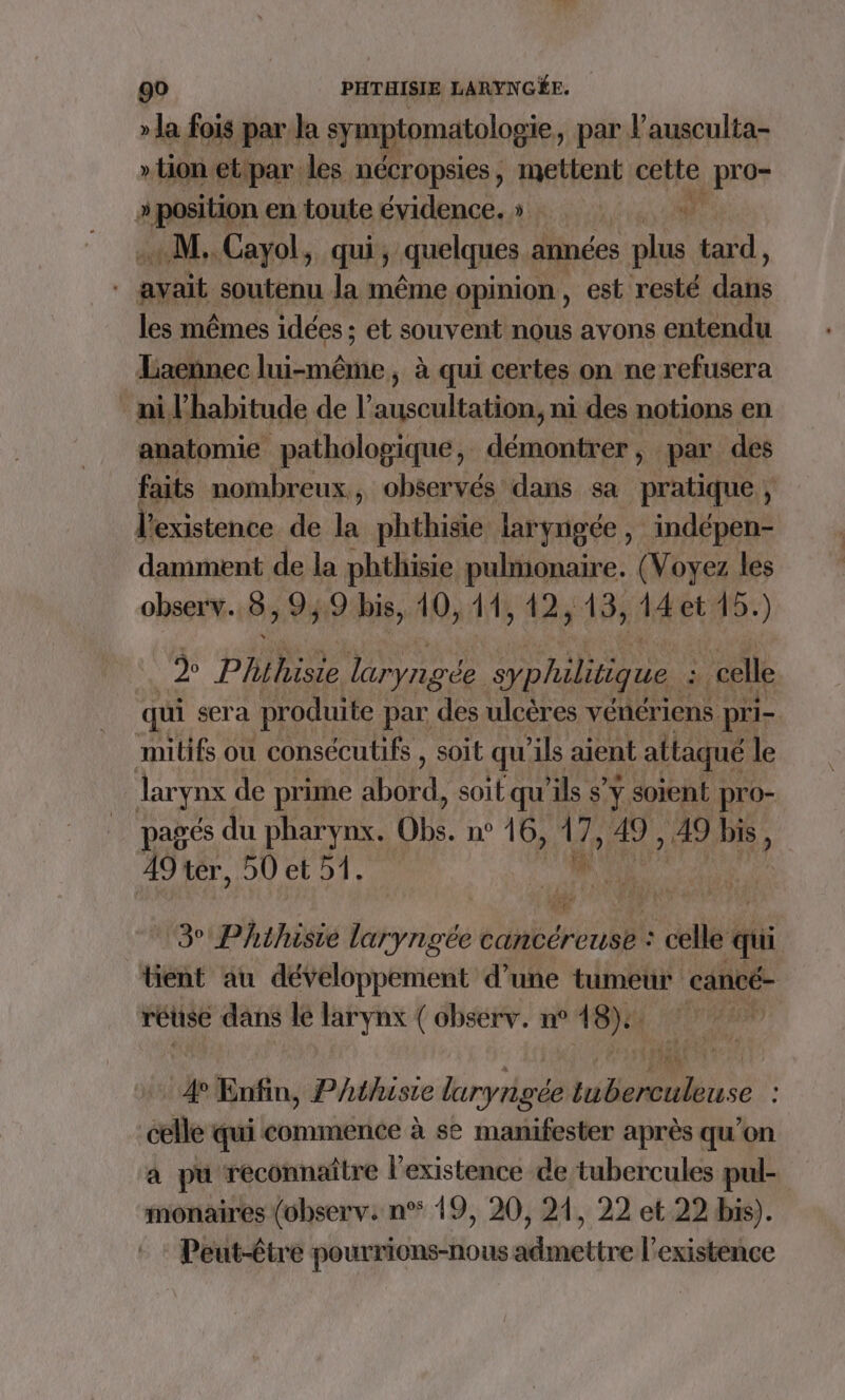 » la fois par la symptomatologie, par l’ausculta- » tion etipar les nécropsies, mettent cette pré » position en toute évidence. » +“ «M. Cayol, qui, quelques années plus tard, | avait soutenu la même Opinion , est resté dits les mêmes idées ; et souvent nous avons entendu Laennec inde. à qui certes on ne refusera ni l'habitude de L'ousablia din ni des notions en anatomie pathologique, démontrer, par des faits nombreux, observés dans sa pratique, l'existence de la phthisie laryngée, ‘indépen- damment de la phthisie pulmonaire. (Voyez les obser:v. ô Qy 9 bis, 10,148 424 13, 14et 15. ) D Pise laryngée yphiliique : ÿ celle qui sera produite } par des ulcères vénériens pri- mitifs où consécutifs , soit qu'ils aient attaqué le larynx de prime FU soit qu’ils $’ÿ soient pro- pagés du pharynx. Obs. n° 16, le 49 , 49 ue 49 ter, 50 et 51. 3° Phthisie laryngée cancéreuse : ; celle qui tient au développement d’une tumeur cancé- rétise dans lé larynx ( observ. n° 48): . 4° Enfin, Phthisie luryrigée A 0 se : er qui commence à se manifester après qu’on a pu reconnaître l'existence de tubercules pul- monaires (observ: n° 19, 20, 21, 22 et 22 bis). Peut-être pourrions-nous admettre l'existence