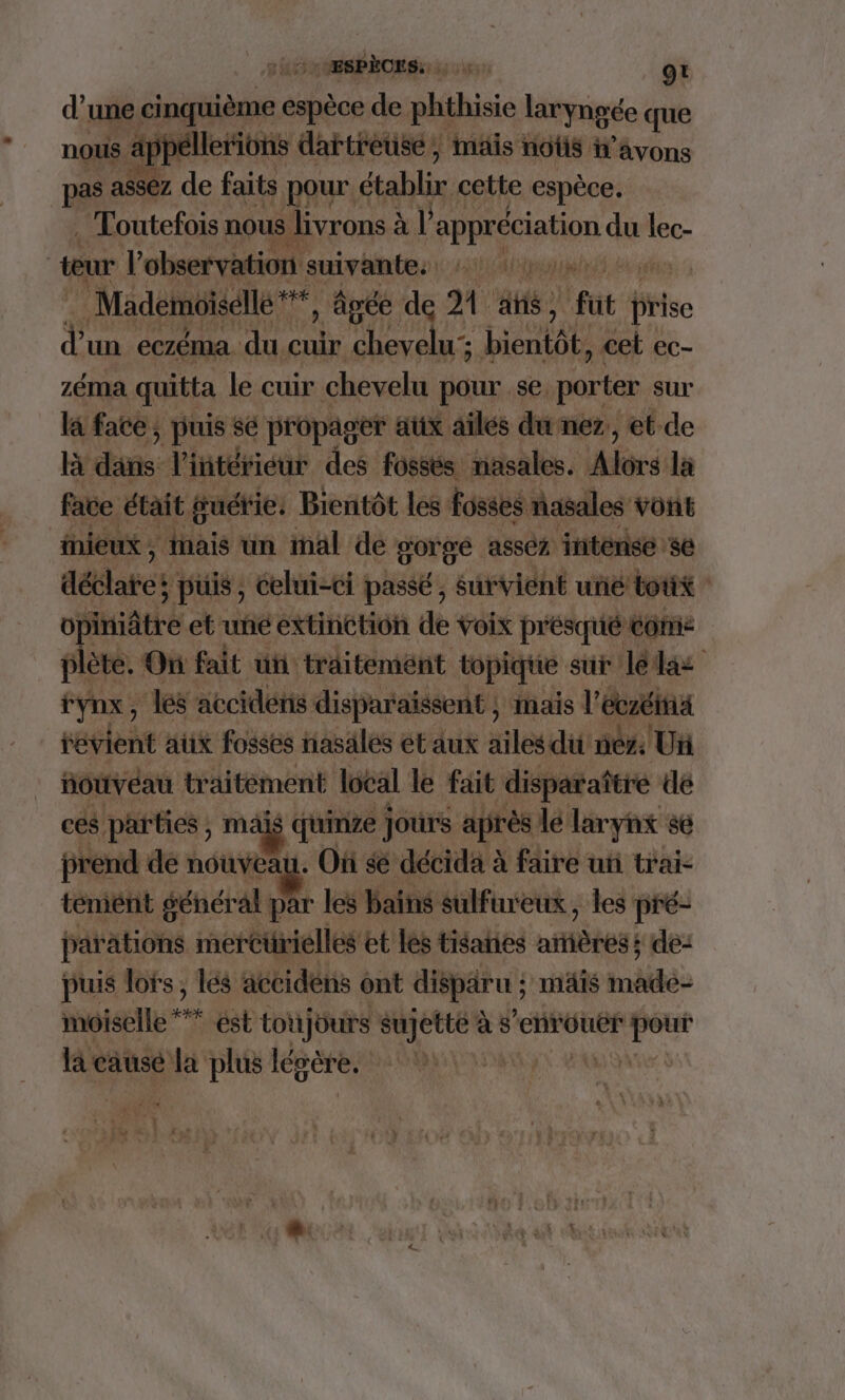 DT. Fix “ESPÈCES: kg VE gt d’ une cinquième espèce 6 de phthisie laryngée que nous : ap )e lerions dartre use pe mais nous : avons pas as eZ. de faits pour établir cette espèce. . Toutefois nous | livrons ? à l PHpAihoS du de | teur l'observation suivante. PATENT Mademoiselle * (Ta , âgée de 21 atis fut. Pis d un eczéma duc cuir chevelu; bientôt, cel ec- zéma quitta le cuir chevelu pour se, porter. sur la face; puis sé propager aux ailes du nez,, et de [BY dans: l'intérieur des fossés nasales. hé la face était guétie. Bientôt les fosses nasales vont eux, inais un mal de gorge asséz intenses aétes puis, celui-ci passé , survient uné tout - ofniatte et-uné extinction de voix présqué come plète. On fait ut. traitement topique sur Jédas fynx, les accidens: disparaissent ; mais l'écrit téslent aux fosses nasalés ét aux ailes du néz Un HouvÉaU traitement local le fait disparaître dé ces parties ; ma is quinze jours après le larynx se prend de nouvea a: Où sé décida à faire un trai- témént général: par les bains sulfin'eux, les pré- parations mercürielles et les tisanes nfètes: s de: puis lots, lés accidèns ont disparu ; mais dde moiselle “à ést totjüurs sujette à s ‘enrouër tal la causé la plus légère. Ia. Ve A MUÉTES ve ?: