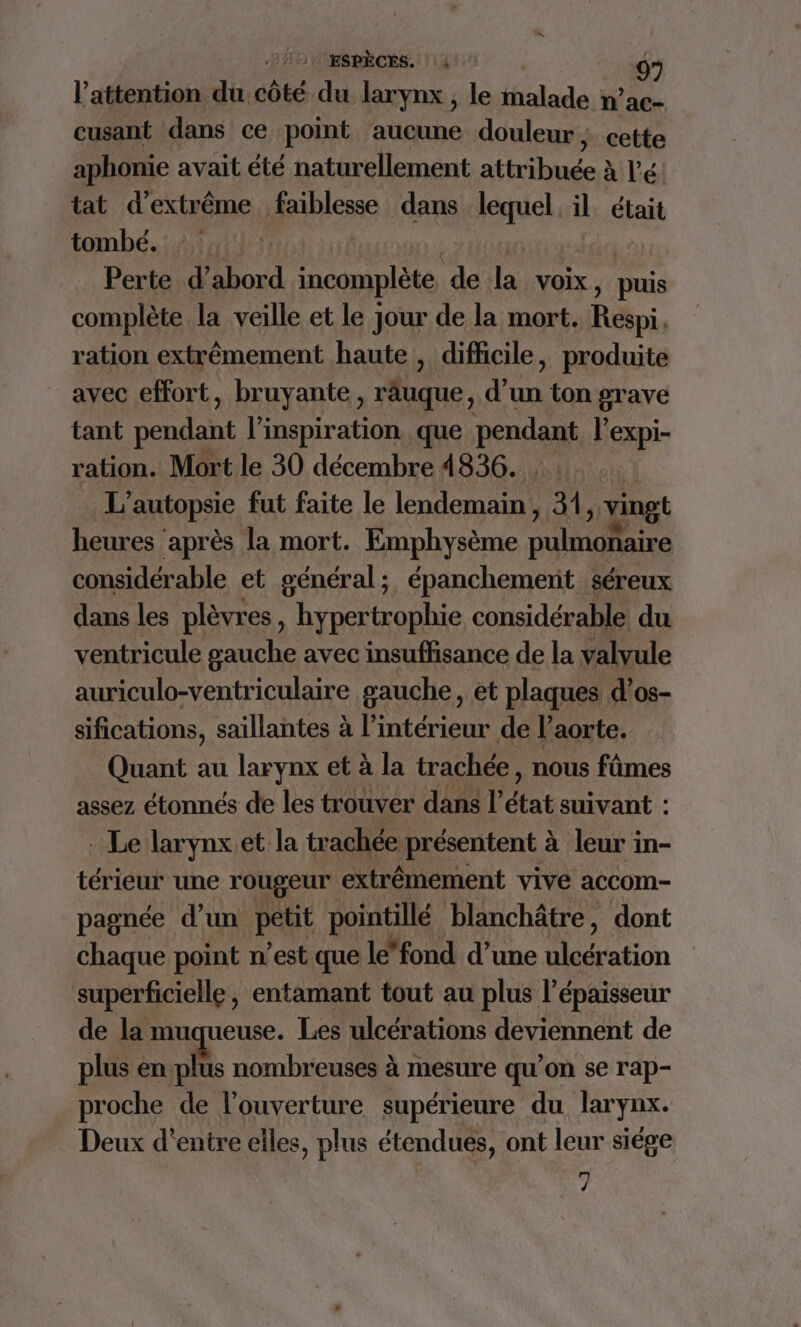 l'attention du côté du larynx , le malade n’ac- cusant dans ce point aucune douleur ; ; cette aphonie avait été naturellement attribuée à lé. tat d'extrême files dans si il. était tombé. Perte d’abord incomplète de 1h Voix, puis complète la veille et le jour de la mort. Réini, ration extrêmement haute, difficile, produite avec effort, bruyante, râuque, d’un ton grave tant pendant l'inspiration que penses l'expi- ration. Mort le 30 décembre 4836. L' autopsie fut faite le lendemain, 41, vingt heures ‘après la mort. Emphysème ae considérable et général; épanchement séreux dans les plèvres, hypertrophie considérable du ventricule gauche avec insuffisance de la valvule auriculo-ventriculaire gauche, et plaques d’os- sifications, saillantes à l’intérieur de l'aorte. Quant au larynx et à la trachée nous fûmes assez étonnés de les trouver dans l'état suivant : _ Le larynx.et la trachée présentent à leur in- térieur une rougeur extrêmement vive accom- pagnée d’un petit pointillé blanchâtre, dont chaque point n’est que le*fond d’une ation superficielle, entamant tout au plus l'épaisseur de la muqueuse. Les ulcérations deviennent de plus en KA nombreuses à mesure qu'on se rap- proche de l'ouverture supérieure du larynx. Deux d’entre elles, plus étendues, ont leur siége M d