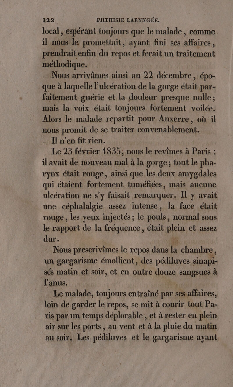 local , espérant toujours que le malade , comme. il nous le promettait, ayant fini ses affaires, prendrait enfin du repos et ferait un traitement méthodique. Nous arrivâmes ainsi au 22 décembre , épo- que à laquelle l’ulcération de la gorge était par- faitement guérie et la douleur presque nulle ; mais la voix était toujours fortement voilée. Alors le malade repartit pour Auxerre, où il nous promit de se traiter convenablement. Il n’en fit rien. Le 23 février 1835; nous le revimes à Paris : il avait de nouveau mal à la gorge; tout le pha- rynx était rouge, ainsi que les deux amygdales qui étaient fortement tuméfiées, mais aucune ulcération ne s’y faisait remarquer, Il y avait une céphalalsie assez intense, la face était rouge , les yeux injectés ; le pouls, normal sous le rapport de la fréquence, était plein et assez dur. 11 :_ Nous prescrivimes le repos dans la chambre, un gargarisme émollient, des pédiluves sinapi- sés matin et soir, et en KA douze ds à l'anus. Le malade, toujours entraîné par : ses affaires, loin de garder le repos, se mit à courir tout Pa- vis par un temps déplorable! et à rester en plein air sur les ports, au vent et à la pluie du matin au soir, Les pédiluves et le gargarisme ayant