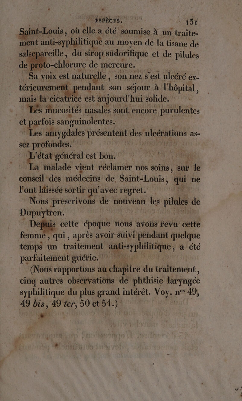 A | FSBÈCES. M v 4% int-Louis, où elle a été soumise À un traite- ment anti-syphilitique au moyen de la tisane de alsepareille, du sirop sudorifique et de pilules ] to-chlôrure de mercure. Sa, voix est ‘naturelle, son nez £'est ulcéré ex- nt pendant son séjour à l'hôpital , mais la cicatrice est aujourd” hui solide. Les ucosités nasales : sont encore ‘purulentes arfois sanguinolentes. 4e amygdales présentent des: uleérations as- sez profondes. HA L' dtat'égenéral est bon. : 0 Pia La malade vient réclamer nos soins, sur db conseil des médecins de, Saint-Louis, qui ne l'ont ldisséé sortir qu'avec regret. Nous prescrivons de nouveau les pilaes de Dupuytren. Depuis cette époque : hous ayons fevu cette femmé , qui, après avoir suivi pendant quelque temps un traitement :. Men à été PRES RTRT HS | cinq autres hdi troie 1 dé . et ou syphilitique du plus grand intérêt. Voy. n°° 49, A9 bis, 49 ter, 50 ct 34.) | “