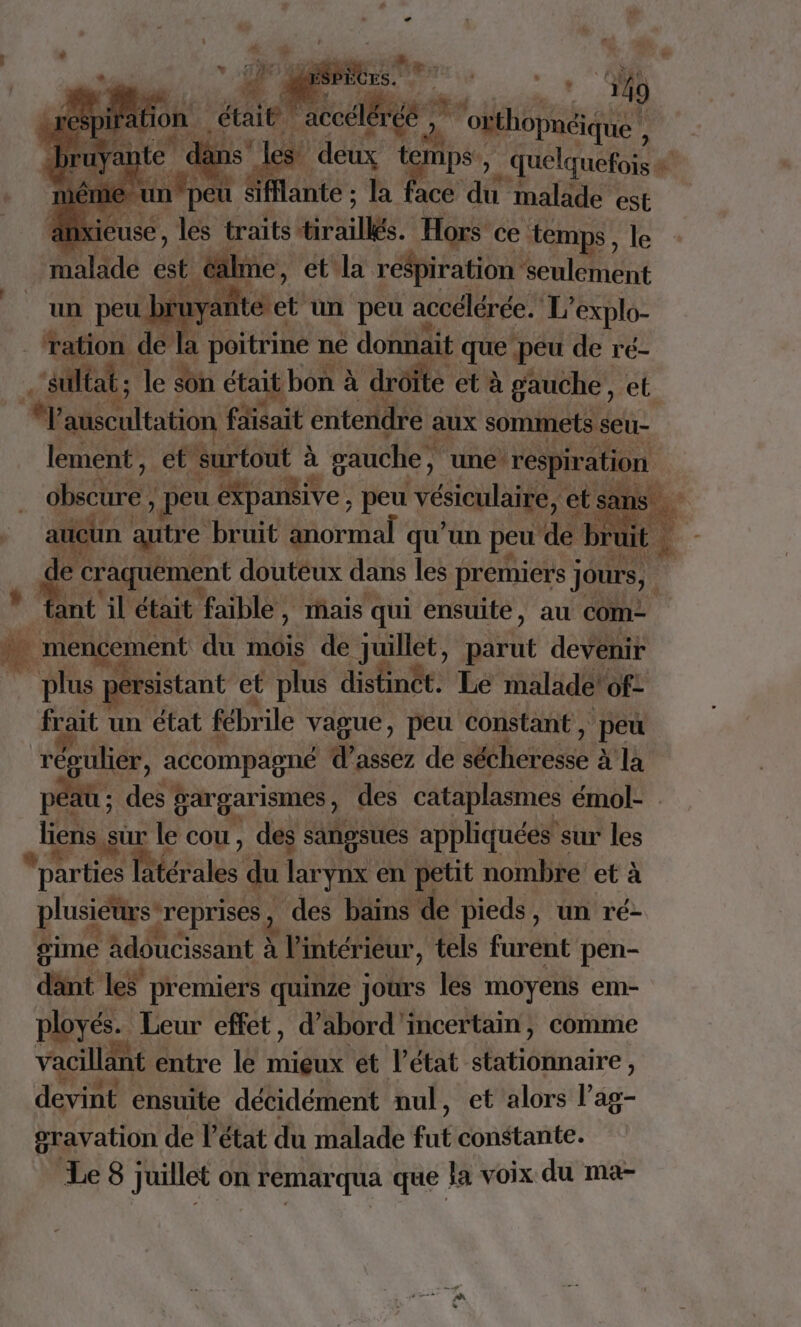 MS’, aie 4 | fante : ha ! ace du malade est ns xieuse, les traits. rs. Hors ce ‘temps, le ilme, et la respiration ‘seulement _fration ( de a | poitrine : ne donnait que peu de ré- ‘sulé iltat ; le du était bon à à droite. et à gauche, et *p Mntat fait entendre aux sommets seu- lement” et ‘surtout à gauche, une respiration obscure , ; peu éXpansive, peu ‘vésiculaire, etsans. aucün à autre bruit Moral” qu'un peu dé br A € 2m. douteux dans les premiers jours, 4 * fant äl était faible, ais qui ensuite, au com . menc icement du an de Juillet, Dati devenir | plus spérsistant et et plus distinét. Le malade of: frait un état fébrile HQE peu constant , &gt; peu régulier, accompagné d'assez de déesse à la péat ; des à gargarismes , des cataplasmes émol- | liens, sur le cou, des sangsues appliquées sur les *parties la Pis: du larynx en petit nombre et à plusiéursreprises, ‘des bains de pieds, un ré- gime adoucissant à l'intérieur, tels furent pen- dant ke premiers quinze jours les moyens em- ployés. Leur effet, d’abord'incertain, comme vacillänt entre le mieux et Pétat stationnaire, devint ensuite décidément nul, et alors l’ag- gravation de l’état du malade fut constante. Le8 juillet on remarqua que la voix du ma- +