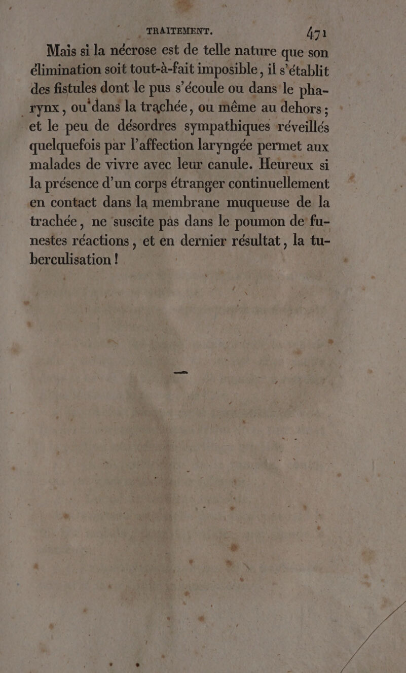 Mais si la nécrose est de telle nature que son élimination soit tout-à-fait imposible, il s'établit des fistules dont le pus s'écoule ou dans le pha- _TynX, OU ‘dan la trachée, où même au dehors ; et le peu de désordres sympathiques réveillés quelquefois par l'affection laryngée permet aux malades de vivre avec leur canule. Heureux si la présence d’un corps étranger continuellement en contact dans la membrane muqueuse de la trachée, ne ‘suscite pas dans le poumon de’ fu- nestes Éaciot et en dernier résultat, la tu- berculisation !