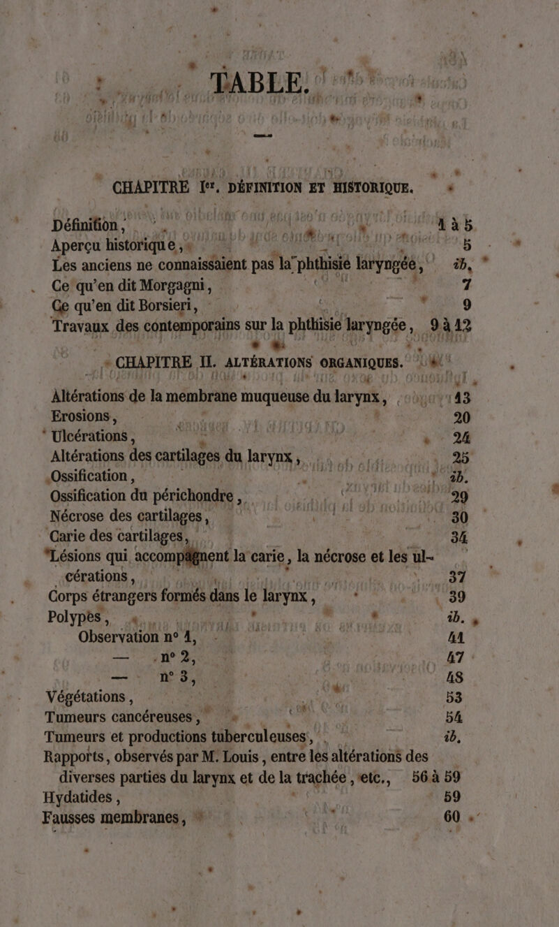 + * CHAPITRE ff, DÉFINITION ET HISTORIQUE. « DéGaton. NS Cr AN Ua OO XG AUD A7 GET GREAT GAS LE PR ORE: Aperçu historique , 4 5 Les anciens ne connaissaient pas la” “phthisié laryngée, BD, Ce do en dit Morgagni, 7 Ge qu’en dit Borsieri, | TM 9 Travaux des contemporains sur la phthisie laryngée 4 3 à 12 *. tn JE CHAPITRE IL. RUTÉRATIONS ORGANIQUES. Um ! 11 € A4 HSTEUH M Altérations de la membrane muqueuse du larya, uv 143 Erosions, RER 20 Ulcérations , au ER Su ste Altérations des cartilages du larynx, Va .Ossification , pr Me a à à Ossification du périchondre A PA EE Nécrose des cartilages, re mL Carie des cartilages, HN : 34 “Lésions qui accompfnent la carie, la nécrose et les ul cérations, j FRE r | Corps étrangers formés dans le larynx ur D tt 00 Polypeé à A À cRROUIA, 1b. » Observation n° 4, M AA 2 7 AP ANR HALSEER 47 es NUE BU due ER Végétations , ; DA OS 53 Tumeurs cancéreuses, 54 ib, Tumeurs et productions tuberculeuses Rapports, observés par M. Louis , entre les altérations des diverses parties du larynx et de la trachée ,etc., 56à 59 Hydatides , 59 Fausses membranes, ” LH 60 .