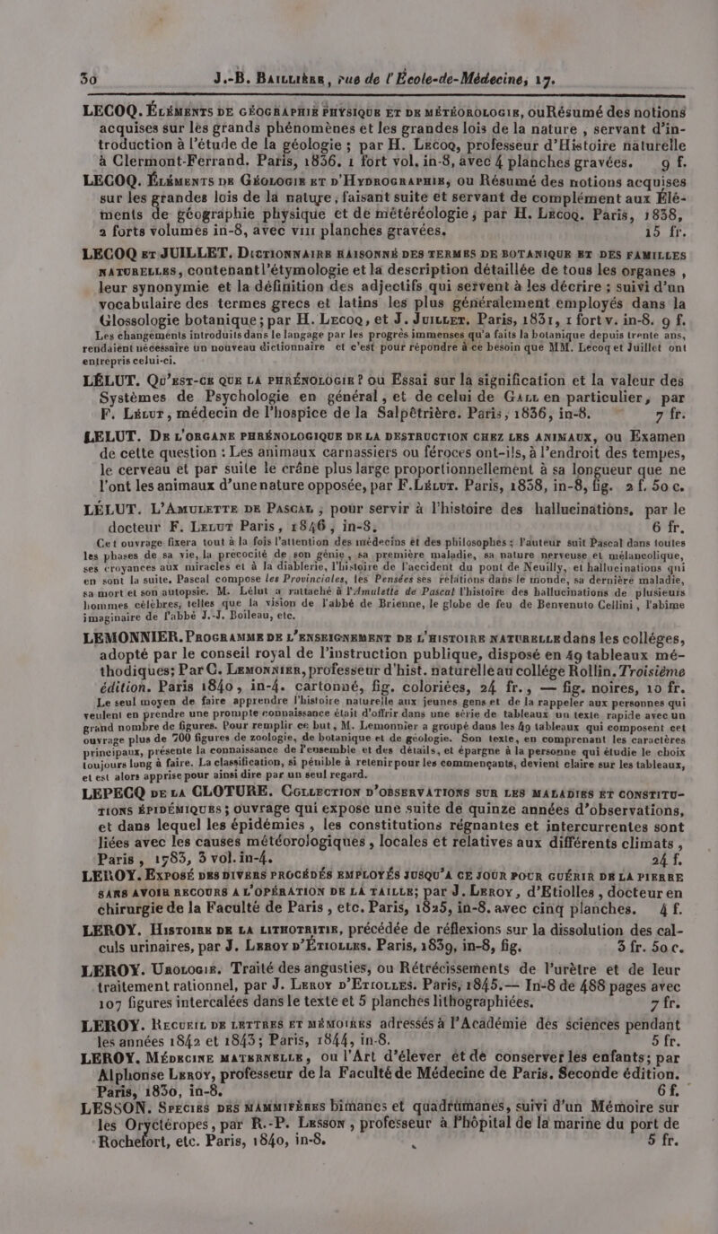 LECOQ. ÉLÉMENTS DE GÉOGRAPHIE PHYSIQUE ET Dx MÉTÉOROLOG18, ouRésumé des notions acquises sur les grands phénomènes et les grandes lois de la nature , servant d’in- troduction à l'étude de la géologie ; par H. Lecoo, professeur d'Histoire naturelle à Clermont-Ferrand. Paris, 1836. 1 fort vol. in-8, avec 4 planches gravées. 9f. LECOQ. Ézéuents De GéoLoGis &amp;T » Hyorocnarmis, ou Résumé des notions acquises sur les grandes lois de la nature, faisant suite et servant de complément aux Élé- ments de géographie physique et de météréologie ; par H. LecoG. Paris, 1838, 2 forts volumèés in-8, avec vin planches gravées. 15 Tr. LECOQ er JUILLET, DitTiONNAIRE HAISONNÉ DES TERMES DE BOTANIQUE ET DES FAMILLES NATURELLES, contenant l’étymologie et la description détaillée de tous les organes , leur synonymie et la définition des adjectifs qui servent à les décrire ; suivi d’an vocabulaire des termes grecs et latins les plus généralement employés dans la Glossologie botanique; par H. Lecoo, et J. Juiccer, Paris, 1831, 1 fort v. in-8. o f. Les changements introduits dans le langage par les progrès immenses qu'a faits la botanique depuis trente ans, rendaiëènt nécessaire un nouveau dictionnaire et c’est pour répondre à ce besoin que MM. Lecoget Juillet ont entrepris celui-ci. LÉLUT. Qo’Eest-Cx QUE LA PHRÉNOLOGIE ? où Essai sur la signification et la valeur des Systèmes de Psychologie en général, et de celui de Gaz en particulier, par F, Lécur , médecin de l’hospice de la Salpêtrière. Paris , 1836, in-8. 7 fr. LELUT. De L'ORGANE PHRÉNOLOGIQUE DK LA DESTRUCTION CHEZ LES ANIMAUX, Ou Examen de cette question : Les animaux carnassiers ou féroces ont-ils, à l’endroit des tempes, le cerveau et par suite le crâne plus large proportionnellement à sa longueur que ne l'ont les animaux d’une nature opposée, par F.Lécur. Paris, 1838, in_8, fig. 2f,50c. LÉLUT. L’AMULETTE DE PascaL ; pour servir à l’histoire des hallucinations, par le docteur F. LezuT Paris, 1846 , in-8, 6 fr. Cet ouvrage fixera tout à la fois l'attention des médecins ét des philosophes; Pauteur suit Pascal dans toutes les phases de sa vie, la précocité de son génie, sa première maladie, sa nature nerveuse el mélancolique, ses croyances aux miracles el à Ja diablerie, l'histoire de l’accident du pont de Neuilly, et hallucinations gni en sont la suite, Pascal compose les Provinciales, les Pensées ses reldtians dabs le rnonde, sa dernière maladie, sa mort et son autopsie. M. Lélut 4 rattaché à l'Amulette de Pascal l'histoire des hallucinations de plusieuis hommes célèbres, telles que la vision de l'abbé de Brienne, le globe de feu de Benvenuto Cellini, l'abîime imaginaire de labbé J.-J, Boileau, etc. LEMONNIER. PROGRAMME DE L'ENSEIGNEMENT DE L'HISTOIRE NATURELLE dans les colléges, adopté par le conseil royal de l'instruction publique, disposé en 49 tableaux mé- thodiques; Par C. Lemonnier, professeur d'hist. naturelle au collége Rollin. Troisième édition. Paris 1840, in-4. cartonné, fig. coloriées, 24 fr., — fig. noires, 10 fr. Le seul moyen de faire apprendre l'histoire naturelle aux jeunes gens et de la rappeler aux personnes qui xeulent en prendre une prompte connaissance était d'offrir dans une série de tableaux un texte rapide avec un grand nombre de figures. Pour remplir ce but, M. Lemonnier a groupé dans les 49 tableaux qui composent cet ouvrage plus de 700 figures de zoologie, de botanique et de géologie. Son texte, en comprenant les caractères principaux, présente la connaissance de l'ensemble et des détails, et épargne à la personne qui étudie le choix toujours luug à faire. La classification, si pénible à retenir pour les commencants, devient claire sur les tableaux, et est alors apprise pour ainsi dire par un seul regard. LEPECQ pe La CLOTURE. CGLLECTION D’OBSERVATIONS SUR LES MALADIES ET CONSTITU- TIONS ÉPIDÉMIQUES ; Ouvrage qui expose une suite de quinze années d’observations, et dans lequel les épidémies , les constitutions régnantes et intercurrentes sont liées avec les causes météorojogiques , locales et relatives aux différents climats, Paris, 1983, 3 vol.in-{. 24 f, LEROY. ExPosé DES DIVERS PROCÉDÉS EMPLOYÉS JUSQU’A CE JOUR POUR GUÉRIR DÉ LA PIERRE 8ARS AVOIR RECOURS À L'OPÉRATION DE LA TAILLE; par J. Leroy, d’Etiolles , docteuren chirurgie de la Faculté de Paris , etc. Paris, 1825, in-8. avec cinq planches. 4f. LEROY. Hisroire DR LA LITHOTRITIR, précédée de réflexions sur la dissolution des cal- culs urinaires, par J. Leroy »’Ériozcrs. Paris, 1839, in-8, fig. 3 fr. 5oc. LEROY. Unozocie. Traité des angusties, ou Rétrécissements de l’urètre et de leur traitement rationnel, par J. Leroy »’Ertoczes. Paris, 1845.— In:8 de 488 pages avec 107 figures intercalées dans le texte et 5 planchés lithographiées. 7 fr. LEROY. Recuic DE LRTTRES ET MÉMOIRES adressés à l’Académie dés sciences pendant les années 1842 et 1843; Paris, 1844, in-8. 5 fr. LEROY. Mépecine MATERNELLE, Ou l'Art d’élever ét dé conserver les enfants; par Alphonse Leroy, professeur de la Faculté de Médecine de Paris. Seconde édition. Paris, 1830, in-8. 6Gf.. LESSON. Srecies Des MAMMIFÈRES bimanes et quadrümanes, suivi d’un Mémoire sur les Oryctéropes, par R.-P. Lesson , professeur à Phôpital de la marine du port de Rochefort, etc. Paris, 1840, in-8. ? 5 fr.