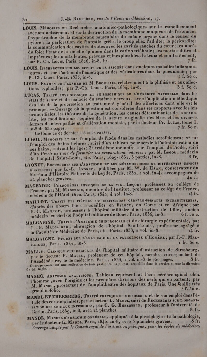 ge DRE © ERRE PREE LOUIS. Mémoires ou Recherches anatomico-pathologiques sur le ramollissement avec amincissement et sur la destruction de la membrane muqueuse de l’estomac ; l’'hypertrophie de la membrane musculaire du même organe dans le cancer du pylore ; la perforation de lintestia grêle; le croup chez l’adulte; la péricardite; la communication des cavités droites avec les cavités gauches du cœur; les abcès du foie; l’état de la moelle épinière dans la carie vertébrale ; les morts subites et imprévues; les morts lentes, prévues et inexplicables ; le ténia et son traitement, par P.-Ch. Louis. Paris, 1826, in-8. br. 7 fr, LOUIS. ReCHERCHES SUR LRS EFFETS DR LA SAIGNÉE dans quelques maladies inflamma- toires , et sur l’action de l’émétique et des vésicatoires dans la pneumonie; par P.-Ch. Louis. Paris, 1835, in-8. 2 f, 5o c. LOUIS. Examen pe L'examen DE M. Broussais, relativement à la phthisie et aux affec- tions typhoïdes; par P.-Ch. Louis. Paris, 1854, in-8. 3f. 50 c. LUCAS. Traité PHYSIOLOGIQUE ET PHILOSOPHIQUE DE L'HÉRÉDITÉ NATURELLE dans les états de santé et de maladie du système nerveux, avec l’application méthodique des lois de la procréalion au traitement général des affections dont elle est le principe. — Ouvrage où la question est considérée dans ses rapports avec les lois primordiales, les théories de la génération, les causes déterminantes de la sexua- lité, les modifications acquises de la nature originelle des êtres et les diverses formes de névropathie et d'aliénation mentale, par le docteur Pr. Lrcas, tome I, in-8 de 630 pages. | 7 fr. 5oc. Le tome 2e et dernier est SOUS PRESSE. LUGOL. Mémormes 1° sur l'emploi de l’iode dans les maladies scrofuleuses ; 2° sur Pemploi des bains iodurés , suivi d’un tableau pour servir à l’administration de ces bains , suivant les âges; 3° troisième mémoire sur l’emploi de l'iode, suivi d’an Précis de l’art de formuler les préparations iodurées ; par M. Luaor , médecin de l'hôpital Saint-Louis, etc. Paris, 1829-1831, 3 parties, in-8. S fr, LYONET. ReCHERCHES SUR L’ANATOMIE ET LES MÉTAMORPHOSES DE DIFFÉRENTES ESPÈCES insectes; par L.-L. Lyoner, publiées par M. W. de Haaw, conservateur du Muséum d'Histoire Naturelle de Leyde. Paris, 1832, 2 vol. in-4, accompagnés de 54 planches gravées. bo fr MAGENDIE. PHinouènes PHYSIQUES DE LA vie, Leçons professées au collége de France , par M. Macenote, membre de l’Institut, professeur au collége de France, médecin de l’'Hôtel-Dieu. Paris, 1842, 4 vol. in-8. 14 fr. MAILLOT. TRAïTÉ DES FIÈVRES OU IRRITATIONS CÉRÉBRO-SPINALES INTERMITTENTES; d’après des observations recueillies en France, en Corse et en Afrique; par F. C. Marrcor, professeur à l'hôpital militaire d'instruction de Lille, ancien médecin en chef de l’hôpital militaire de Bone. Paris, 1836, in-8. 6f.5o c. MALGAIGNE. TRaïTÉ DANATOMIE CHIRURGICALE €t de chirurgie expérimentale, par J.-F. Maccaiene, chirurgien de l'hôpital Saint-Louis, professeur agrégé à la Faculté de Médecine de Paris, etc. Paris, 1838, 2 vol. in-8. 14 fr. MALGAIGNE. ETUDES SUR L’ANATOMIE ET LA PATHOLOGIE D Homëre; par J.-F, Mar- an1ienE, Paris, 1842, in-8 z fr. 5o c. MALLE. CuiniQue CHIRURGICALE de J'hôpital militaire d'instruction de Strasbourg, par le docteur P. Marre, professeur de cet hôpital, membre correspondant de l'Académie royale de médecine. Paris, 1838, 1 vol. in-8 de 750 pages. 8 fr. Ouvrage contenant une collection de faits pratiques, la plupart recueillis dans le service et sous la direction de M. Bégin. MANEC. Anaromt&amp; ANALYTIQUE, Tableau représentant l'axe cérébro-spinal chez l’homme , avec l'origine et les premières divisions des nerfs qui en partent; par M. Maxec , prosecteur de l’amphithéâtre des hôpitaux de Paris. Une feuille très grand in-folio. 4f. 50 c. MANDL ET EHRENBERG. Traité PRATIQUE Du MicROscoPE et de son emploi dans l'é- tude des corpsorganisés, par le docteur L. Mani, suivi de RECHERCHES SUR L'ORGANI- SATION DES ANIMAUX INFUSOIRES, par C. G. Enrensenc, professeur à l'université de Berlin. Paris, 1839, in-8, avec 14 planches 8 fr. MANDL. Manuez D’ANATOMIE GÉNÉRALE, appliquée à la physiologie et à la pathologie, par le docteur L. Maxoz. Paris, 1845, in-8, avec 5 planches gravées. 8 fr. Ouvrage adopté par le Conseil royal de l'instruction publique, pour les écoles de médecine.