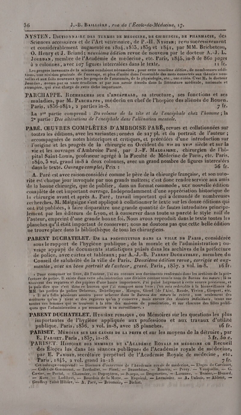 NYSTEN. DicnionxNAiRE DES TERMES DE MÉDECINE, DÉ CHIRURGIE, DE PHARMACIE, des Sciences accessoires et de PArt vétérinaire, de P.-H, Nysren; revu successivement et considérablement augmenté en 1824,1853,1839et 1841, par MM. Bricheteau, O. Henry et J. Briand; neuvième édition revue de nouveau par le docteur A.-J..L. Jourpan, membre de l’Académie de médecine, elc. Paris, 1845, in-8 de 860 pages à 2 colonnes, avec 107 figures intercalées dans le texte, ta f£. Les progrés incessants de la science rendaient nécessaires , pour cette neuvième édition, de nombreuses addi- tions, une révision générale de l'ouvrage, et plus d'unité dans l'ensemble des mots consacrés aux théories nou- velles et aux faits nouveaux que les progrès de l'anatomie, de la physiologie, ete., ont créés. C'est M. le docteur Jourdan, connu par sa vaste érudition et par son savoir élendu dans la littérature médicale, nationale et étraugère, qui s’est chargé de celte tâche importante. PARCHAPPE. Recuerces sur L'ENCÉPHALE, sa structure, ses fonctions et ses . maladies, par M. Parcuarrs, médecin en chef de l’hospice des aliénés de Rouen. Paris, 1836-1842, 2 parliesin-8. 7. La re partie comprend : Du volume de lu tête et de l’encéphale chez l'homme ; la 2° partie : Des altérations de l’éneéphale dans l’aliénation mentale. PARÉ. OEUVRES COMPLÈTES D'AMBROISE PARÉ, revues et collationnées sur toutes les éditions, avec les variantes; ornées de 217 pl. et du portrait de l’auteur ; sccompagnées de notes historiques et critiques, et précédées d’une introduction sur l'origine et les progrès de la chirurgie en Occident du: vie au xvie siècle et sur la vie et les ouvrages d'Ambroise Paré, par 3J.-F. Mareaiene, chirurgien de l'hô- pital Saint-Louis, professeur agrégé à la Faculté de Médecine de Paris, ete. Paris, 1840, 3 vol. grand in-8 à deux colonnes, avec un grand nombre de figures intercaïées dans le texte. Ouvrage complet, Prix : 56!fr. A. Paré est avec raison considéré comme le père de la chirurgie française, et son auto- rilé est chaque jour invoquée par nos grands maîtres; c’est donc rendre service aux amis de la bonne chirurgie, que de publier, dans un format commode , ure nouvelle édition complète de cet important ouvrage, Indépendamment d’une appréciation historique de la chirurgie avant et après A. Paré, travail important qui a demandé de nombreuses recherches, M. Malgaigne s’est appliqué à collationner le texte sur les douze éditions qui ont été publiées, à faire disparaitre une grande quantité de fautes introduites principa- lement par les éditeurs de Lyon, et à conserver dans toute sa pureté le styie naïf de l’auteur, empreint d’une grande bonne foi. Nous avons reproduit dans le texte toutes les planches qu’il était important de conserver; nous ne doutons pas que cette belle édition ve trouve place dans la bibliothèque de tous les chirurgiens. PARENT DUCHATELET. De LA PROSTITUTION DANS LA VILLE DB Paris, considérée sous le rapport de l’hygiène publique, de la morale et de l'administration ; ou- vrage appuyé de documents statistiques puisés dans les archives de la préfecture de police, avec cartes et tableaux; par A.-3.-B, Parenr Ducaarezer, membre da Conseil de salubrité de la ville de Paris. Deuvième édition revue, corrigée et aug- menlée , avec un beau portrait de l'auteur, gravé. Paris, 1837. 2 vol. in-8. 16 fr: « Pour composer ce livre, dit l’auteur, j'ai eu recours aux documents renfermés dans les archives de la pré- feeture de police. Il existe dans cette administration une division connue sousle nom de Bureau des mœurs ; là se trouvent des registres ét des papiers d’une haute importance, J'ai puisé largement à celle source précieuse, et je puis dire que c'est dans ce bureau que j'ai composé mon livre; jen suis redevable à la bienveillance de MM. les préfets de police Delaveau, Debelleyme, Mangin, Girod (de l’Ain), Baude, Vivien , Gisquet, etc. » Ji n'a fallu plusieurs années pour achever dans le Bureau des mœurs le relevé, non seulement des écritures qu'on y tient et des registres qu’on ÿ conserve, mais encore des dossiers individuels, lenus sur doutes ces femmes qui Se trouvent à la tête des maisons de prostitution, et sur chacune des filles publi- ques que l'administration a pu soumeltré à sa surveillance, » , PARENT DUCHATELET, Iyciène purLiQuE , ou Mémoires sur les questions les plus importantes de l'hygiène appliquée aux professions et aux travaux d'utilité publique. Paris, 1836, 2 vol. in-8, avec 18 planches. 16 fr. PARISET. Mémoire SUR LES CAUSES DE LA P&amp;STs et sur les moyens de la détruire, par E. Par:serT. Paris, 1837, in-18. 3 fr. 50 c. PARISET. Hisroime pes Membres DE L'AcADémiE Royace pe méDeaine ou Recueil des Éloges lus dans les séances publiques de l’Académie royale de médecine, par E. Panisur, secrétaire perpétuel de l’Académie Royale de médecine, etc. Paris, 1845, 2 vol. grand in-18 7 fr. Cetouvrage comprend: — Discours d'ouverture de l'Académie royale de médecine, — Eloges de Corvisart, — Cadet-de-Güssicourt, — Perthoilet, — Pinel, — Beauchène, — Bourru, — Perey. — Vauquelin, — G. Cusier, — Portal, — Chaussier, — Dupuyiren, — Scarpa, — Desgenettes, — Laennec, — Tessier, — Huzard, — Marc, — Lodibert, — Bourdois de la Motie, — Esquirgl, — Lerminier, — A, L'ubuis, — Alibert, — Geoffrey Éaint Hilaire, — A, Paré, — Broussais, — Bichat, :