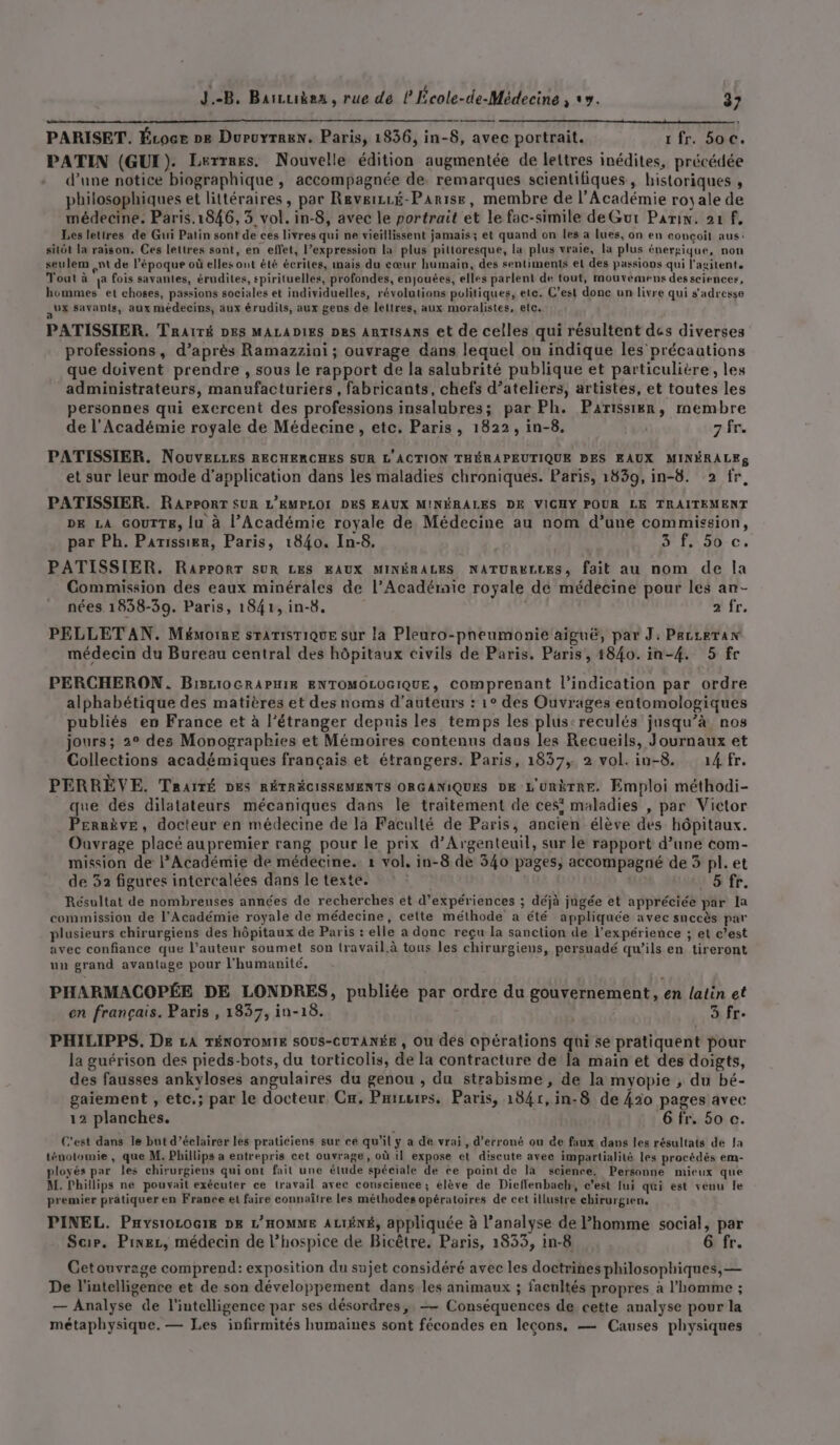 PARISET. Écoce »e Duruyrren. Paris, 1836, in-8, avec portrait. 1 fr. 50 4 PATIN (GUI). Lerrres. Nouvelle édition augmentée de lettres inédites, précédée d’une notice biographique , accompagnée de, remarques scientifiques, historiques , philosophiques et littéraires , par Reveizsé-Parise, membre de l'Académie royale de médecine. Paris.1846, 3 vol. in-8, avec le portrait et le fac-simile de Gutr Pain. 21 f. Les lettres de Gui Pain sont de ces livres qui ne vieïllissent jamais; et quand on les a lues, on en conçoit aus: sitôt la raison. Ces lettres sont, en effet, l’expression la plus pittoresque, la plus vraie, la plus énergique, non seulem nt de l’époque où elles ont été écrites, mais du cœur humain, des sentiments el des passions qui l'agitent, Tout à e fois savantes, érudites, spirituelles, profondes, enjouées, elles parlent de tout, mouvemens des sciences, hommes et choses, passions sociales et individuelles, révolutions politiques, ete. C’est done un livre qui s'adresse AL savants, aux médecins, aux érudits, aux gens de lettres, aux moralistes, elc, PATISSIER. Traité DES MALADIES Des ARTISANS et de celles qui résultent des diverses professions, d’après Ramazzini ; ouvrage dans lequel on indique les précautions que doivent prendre , sous le rapport de la salubrité publique et particulière , les administrateurs, manufacturiers , fabricants, chefs d’ateliers, artistes, et toutes les personnes qui exercent des professions insalubres; par Ph. Parissiën, membre de l’Académie royale de Médecine, etc. Paris, 1822, in-8. 7 fr. PATISSIER. NouveLLEs RECHERCHES SUR L'ACTION THÉRAPEUTIQUE PES EAUX MINÉRALES et sur leur mode d'application dans les maladies chroniques. Paris, 1839, in-8. 2 fr, PATISSIER. RAPPORT SUR L'EMPLOI DES EAUX MINÉRALES DE VICHY POUR LE TRAITEMENT DE LA GOUTTE, lu à l’Académie royale de Médecine au nom d’une commission, par Ph. Parissier, Paris, 1840. In-8, | 3 f50 c. PATISSIER. RaPPORT SUR LES EAUX MINÉRALES NATURELLES, fait au nom de la Commission des eaux minérales de l’Acadéraie royale de médecine pour les an- nées 1838-39. Paris, 1841, in-8. 2 fr. PELLET AN. Mémoire srArisTique sur la Pleuro-pneumonie aiguë, par J: PacceTan médecin du Bureau central des hôpitaux civils de Paris. Paris, 4840. in-4. 5 fr PERCHERON. Bi3110GRAPHIR ENTOMOLOGIQUE, Comprenant l'indication par ordre alphabétique des matières et des noms d'auteurs : 1° des Ouvrages entomologiques publiés en France et à l'étranger depuis les temps les plus:reculés jusqu’à nos jours; 2° des Monographies et Mémoires contenus dans les Recueils, Journaux et Collections académiques français et étrangers. Paris, 1837, 2 vol.in-8. 14 fr. PERRÈVE. TRAITÉ DES RÉTRÉCISSEMENTS ORGANIQUES DE L'UnèTRE. Emploi méthodi- que des dilatateurs mécaniques dans le traitement de ces maladies , par Victor Peraève, docteur en médecine de la Faculté de Paris, ancien élève des hôpitaux. Ouvrage placé aupremier rang pour le prix d'Argenteuil, sur le rapport d’une com- mission de l’Académie de médecine. 1 vol, in-8 de 540 pages, accompagné de 3 pl. et de 32 figures intercalées dans le texte. 5 fr. Résultat de nombreuses années de recherches et d'expériences ; déjà jugée et appréciée par la commission de l'Académie royale de médecine, cette méthode a été appliquée avec snccès par plusieurs chirurgiens des hôpitaux de Paris : elle a donc reçu la sanction de l'expérience ; et c’est avec confiance que l’auteur soumet son travail.à tous les chirurgiens, persuadé qu’ils en tireront un grand avantage pour l'humanité. PHARMACOPÉE DE LONDRES, publiée par ordre du gouvernement, en latin et en français. Paris , 1837, in-18. 3 fr. PHILIPPS. De LA TÉNOTOMIE SOUS-CUTANÉE , Ou des apérations qui se pratiquent pour la guérison des pieds-bots, du torticolis, de la contracture de [a main et des doigts, des fausses ankyloses angulaires du genou , du strabisme, de la myopie , du bé- gaiement , etc,; par le docteur Cr. Pairwres, Paris, 1841, in-8 de 430 pages avec 12 planches. 6 fr. 50 c. C’est dans le but d’éclairer les praticiens sur ce qu'il y a de vrai , d’erroné ou de faux dans les résultats dé la ténotomie , que M. Phillips a entrepris cet ouvrage, où il expose et discute avec impartialité les procédés em- ployés par les chirurgiens qui ont fait une étude spéciale de ce point de la science. Personne mieux que M. Phillips ne pouvait exécuter ce travail avec conscience ; élève de Dicffenbach, c’est lui qui est venu Île premier pratiquer en France et faire connaître les méthodes opératoires de cet illustre chirurgien, PINEL. Paysi0L0G18 DE L'HOMME ALIÉNÉ, appliquée à l'analyse de l’homme social, par Scr. Pinez, médecin de l’hospice de Bicêtre. Paris, 1833, in-8 6 fr. Getouvrage comprend: exposition du sujet considéré avec les doctrines philosophiques, — De l'intelligence et de son développement dans les animaux ; facultés propres à l’homme ; — Analyse de l'intelligence par ses désordres, —— Conséquences de cette analyse pour la métaphysique. — Les infirmités humaines sont fécondes en lecons, — Causes physiques