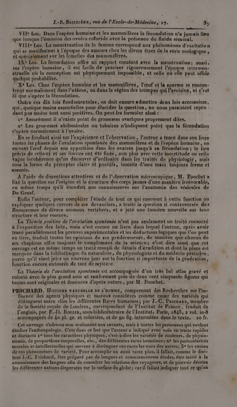 , J.-B. Barcmiëre, rue de l'Ecole-de-Médecine, 117. 39 a VIle Lor. Dans l'espèce humaine et les mammifères la fécondation n’a jamais lieu que lorsque l'émission des ovules cofneide avec la présence du fluide séminal, Ville Lor. La menstruation de la femme correspond aux phénomènes d’excitation qui se manifestent à l'époque des amours chez les divers êtres de la série zoologique , et spécialement sur les femelles des mammifères. IXe Lor. La fécondation offre un rapport constant avec la menstruation; aussi, sur l'espèce humaine , ‘il est facile de préciser rigoureusement l’époque intermen- struelle où la conception est physiquement impossible, et celle où elle peut offrir quelque probabilité. . Xe Lor. Chez l'espèce humaine et les mammifères, l'œuf et le sperme se rencon- trent normalement dans l’utérus, où dans la région des trompes qui l’avoisine, et c’est là que s'opère la fécondation. de. À dti Outre ces dix lois fondamentales, on doit encore admettre deux lois accessoires, qui, quoique moins essentielles pour élucider la question, ne nous paraissent cepen - dant pas moins tout aussi positives. On peut les formuler ainsi : 1° Assurément il n’existe point de grossesses ovariques proprement dites, 2° Les grossesses abdominales ou tubaires n’indiquent point que la fécondation s'opère normalement à l'ovaire. - dis | En se fondant ainsi sur l’expérience et l'observation, l’auteur a tracé dans son livre toutes les phases de l'ovulation spontanée des mammifères et de l'espèce humaine, en suivant l'œuf depuis son apparition dans les ovaires jusqu’à sa fécondation ; le lieu précis de celle-ci et ses limites ont été fixés, non plus avec cette incertitude ou cette vague incohérence qu’on découvre d’ordinaire dans les traités de physiologie, mais sous la forme -de préceptes clairs et positifs, inscrits d’une main toujours ferme et assurée. A l’aide de dissections altentives et de l’observation microscopique, M. Pouchet a fixé la question sur l’origine et la structure des corps jaunes d’une manière irrévocable, en même temps qu'il étendait nos connaissanees sur l'anatomie des vésicules de De Graaf. Enfin l’auteur, pour compléter l'étude de tout ce qui concourt à cette fonction ou expliquer quelques erreurs de ses devanciers, a traité la question si controversée des Zoospermes de divers animaux vertébrés, et a jeté une lumière nouvelle sur leur structure et leur essence. La Théorie positive de l’ovulation spontanée n’est pas seulement un traité consacré à l'exposition des faits, mais c’est encore un livre dans lequel l'auteur, après avoir tracé parallèlement les preuves expérimentales et les déductions logiques que l’on peut en tirer, traduit toutes les opinions de ses prédécesseurs, de manière qué chacun de ses chapitres offre toujours le complément de la science; c’est dire ainsi que cet ouvrage est en même temps un traité rempli de détaiis d'érudition et dont la place est marquée dans la bibliothèque du naturaliste, du physiologiste et du médecin praticien, parce qu'il vient jeter un nouveaa jour sur la fonction si importante de la génération, fonction encore entourée de tant de mystère. gért La Théorie de l'ovulation spontanée est accompagnée d’un très bel atlas gravé et colorié avec le plus grand soin et renfermant près de deux cent cinquante figures qui toutes sont originales et dessinées d’après nature , par M. Pouchet. PRICHARD. Histoire NATURELLE D£ L'HOMME, comprenant des Recherches sur l’in- fluencé ‘des agents physiques et moraux considérés comme cause des variétés qui distinguent entre elles les différentes Races humaines ; par J.-C. Pricnano, membre de la Société royale de Londres, correspondant de l’Institut de France, traduit de l'anglais, par F.-D. Roux, sous-bibliothécaire de l'Institut. Paris, 1843, 2 vol. in-8 accompagnés de 40 pl. gr, et coloriées, et de go fig. intercalées dans le texte. 20 fr. Cet ouvrage s'adresse non seulement aux savants, mais à toutes les personnes qui venlent étudier l'anthropologie. C’est dans ce but que l’auteur a indiqué avec soïn en traits rapides et distincts 1° tous les caractères physiques, c’est-à-dire les variétés de couleurs, de physio- nomie, de proportions corporelles, etc., des différentes races humaines; 22 les particularités morales et intellectuelles qui servent à distinguer ces races les unes des autres; 3° les causes de ces phénomènes de variété, Pour accomplir un aussi vaste plan, il fallait, comme le doc- teur J.-C. Frichard, être préparé par de longues et consciencieuses études, être initié à la connaissance des langues afin de consulter les relations des voyageurs, et de pouvoir décrire les différentes nations dispersées sur la surface du globe ; car il fallait indiquer tout ce qu’on
