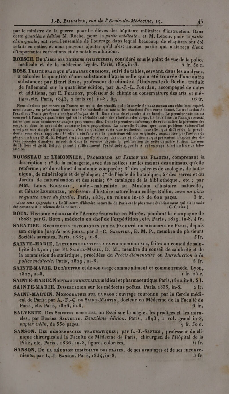 par le ministre de la guerre pour les élèves des hôpitaux militaires d'instruction. Dans cette quatrième édition M. Roche, pour la partie médicale, et M. Lenoir, pour la partie chirurgicale, ont revu l'ensemble de l'ouvrage dans lequel beaucoup de chapitres ont été refaits en entier, et nous pouvons ajouter qu’il n’est aucune partie qui n'ait recu d'eux d'importantes corrections et de notables additions. ROESCH. De L'ABUS DES BOISSONS SPIRITUEUSES, Considéré sous le point de vue de la police médicale et de la médecine légale. Paris, 1859,in-8. 3 fr. Soc. ROSE.TRAITÉ PRATIQUE D’ANALYSE CHIMIQUE, suivi de tables, servant, dans les analyses, à calculer la quantité d’une substance d’après celle qui a été trouvée d’une autre substance ; par Henri Rose, professeur de chimie à l'Université de Berlin, traduit de l’allemand sur la quatrième édition, par A.-J.-L. Jourdan, accompagné de notes et additions, par E. Pecicor, professeur de chimie au conservatoire des arts et mé- tiers,elc. Paris, 1843, 2 forts vol. in-8, fig, 16 {re Nous n'avions pas encore en France un traité des réaelifs qui pût seryir de vade mecum aux chimistes expéri- mentateurs, en présentant d’une manière méthodique toutes les réactions d'un corps donné. La traduction de l'excellent Traité pratique d’analyse chimique de H. Rose vient de répondre à ce besoin. Le premier volume est consacré à l’analyse qualitative qui est le véritable traité des réactions des corps. Le deuxiéine , à l'analyse quanti tative que nous nominerons analyse proprement dite. Dans le premier on s’occupe de reconnaître la présence des corps, et dans le second de constater leurs proportions. La nouvelle édition que nous publions aujonrd’hui n’est pas une simple réimpression, c’est en quelque sorte une traduction nouvelle, qui diffère de la précé- - dente sous deux rapports : 1° elle a été faite eur la quatrième édition originale, augmentée par l’auteur de plus d’un tiers; 2° M. E, Péligot s’est chargé d'y ajouter des notes et additions, qui présentent l’exposé des di- yers procédés d'analyse introduits dans la science depuis la publication de cette dernière édition. Le nom de H: Rose et de M. Péligot garantit suffisamment l'exactitude apportée à cet ouvrage. C’est un livre de labo- ERIQEE à HR ROUSSEAU er LEMONNIER , PROMENADE AU JABDIN DES PLANTES, comprenant ja description : 1° de la ménagerie, avec des notices sur les mœurs des animaux qu'elle renferme ; 2° du cabinet d'anatomie comparée ; 3° des galeries de zoologie, de bota- nique , de minéralogie et de géologie; 4° de l’école de botanique; 5° des serres et du Jardin de naturalisation et des semis; 6° catalogue de la bibliothèque, ete.; par MM. Louis Roussxau , aide - naturaliste au Muséum d'histoire naturelle, et GÉRAN LEMONNIER, professeur d'histoire naturelle au collége Rollin, avec un pian et quatre vues du jardin, Paris, 1837, un volume in-18 de 620 pages. 3 fr. Avec cette épigraphe : « Le Muséum d'histoire naturelle de Paris est le plus vaste établissement qui ait jamais été consacré à la science de la nature. » (G. Cuvier.) ROUX. Hisrorre mÉpicaze de l’Armée française en Morée, pendant la campagne de 1828 ; par G. Roux , médecin en chef de l’expédition , etc. Paris, 1829, in-8. 4 fr. SABATIER. RECHERCHES HISTORIQUES SUR LA FACULTÉ DE MÉDECINE De PARIS, depuis son origine jusqu’à nos jours, par J -C. Sasarier , D. M. P., membre de plusieurs Sociétés savantes. Paris, 1837, in-8. üfr, SAINTE-MARIE., LECTURES RELATIVES À LA POLICE MÉDICALE, faites au conseil de salu- brité de Lyon ; par Et. Sainre-Marie, D. M., membre du conseil de salubrité et de la commission de statistique, précédées da Précis élémentaire où Introduction à la police médicale. Paris, 1829, in-8. 5 fr. SAINTE-MARIE. De L’aurTrE et de son usage comme aliment et comme remède. Lyon, 1827, in-8. rfr. 25 c. SAINTE-MARIE.NouyEau FORMULAIRE médical et pharmaceutique.Paris, 1820,in-8, 5 f, SAINTE-MARIE, Dissertation sur les médecins poëtes. Paris, 1835, in-8, a fr. SAINT-MARTIN. MONOGRAPHIE SUR LA RAGE ; Ouvrage couronne par le Cercle médi- cal de Paris; par A.-F.-C. pe SainT-Marrin, docteur en Médecine de la Faculté de Paris, etc. Paris, 1826, in-8. , 6 fr. SALVERTE. Des Sciences occuLTes, ou Essai sur la magie, les prodiges et les mira- cles; par EuskBe SALvERTE. Deuxième édition, Paris, 1843, 1 vol. grand in-8, papier vélin, de 550 pages. | 7 fr. hoc. SANSON. DEs HÉMORRHAGIES TRAUMATIQUES ; par L.-J.-Sanson , professeur de cli- nique chirurgicale à la Faculté de Médecine de Paris, chirurgien de l'Hôpital de la Pitié, etc. Paris , 1836, in-8, figures coloriées, - : OR SANSON. De LA RÉUNION IMMÉDIATE DES PLAIES, de ses avantages et de ses inconvé- nients; par L.-J, Sanson. Paris, 1834,in-8. 3 fr +