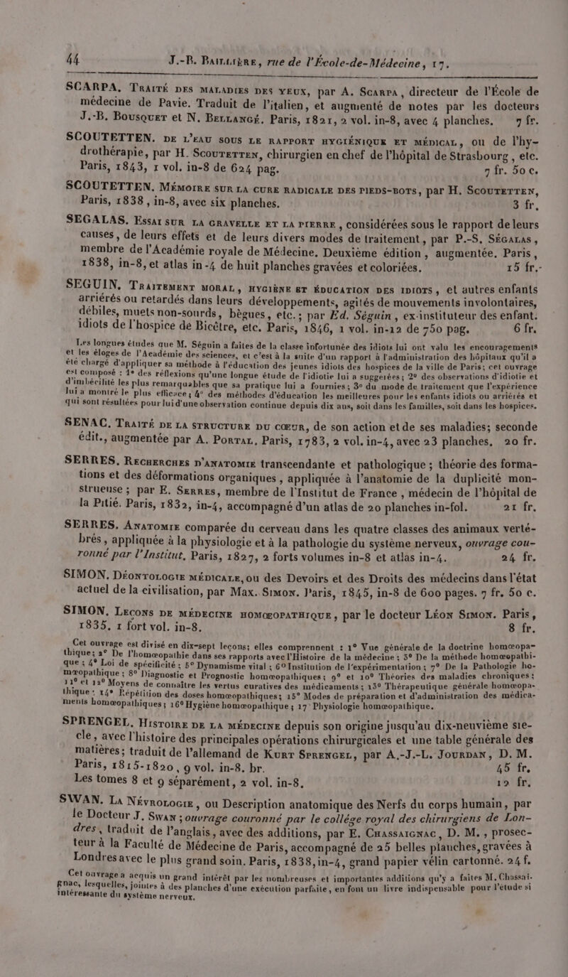 SCARPA, TRAITÉ DES MALADIES DES YEUX, par A. Scarra, directeur de l'École de médecine de Pavie, Traduit de l'italien, et augmenté de notes par les docteurs J.-B. Bousquer et N. BerLAnGé. Paris, 1821, 2 vol. in-8, avec 4 planches, fr. SCOUTETTEN. DE L'EAU SOUS LE RAPPORT HYGIÉNIQUE ET MÉDICAL, ou de l’hy- drothérapie, par H. Scourerrex, chirurgien en chef de l'hôpital de Strasbourg , etc. Paris, 1843, x vol, in-8 de 624 pag. 7 fr. oc. SCOUTETTEN. MÉMOIRE SUR LA CURE RADICALE DES PIEDS-BOTS, par H. SCOUTETTEN, Paris, 1838 , in-8, avec six planches. 3 fr, SEGALAS. Essa SUR LA GRAVELLE ET LA PIERRE , considérées sous le rapport de leurs causes, de leurs effets et de leurs divers modes de traitement , par P.-S, SéGaras, membre de l'Académie royale de Médecine, Deuxième édition, augmentée, Paris, 1838, in-8, et atlas in-4 de huit planches gravées et coloriées. 15 fr. SEGUIN, Traitement MORAL > HYGIÈNE ET ÉDUCATION DES IDIOTS, et autres enfants arriérés ou retardés dans leurs développements, agités de mouvements involontaires, débiles, muets non-sourds, bègues, etc.; par Ed. Séguin, ex-instituteur des enfant. idiots de l'hospice de Bicètre, etc. Paris, 1846, 1 vol. in-12 de 750 pag. 6 fr. Les longues études que M. Séguin a faites de la classe infortunée des idiote lui ont valu les encouragements et_les éloges de l’Académie des sciences, et c’est à la snite d'un rapport à l'administration des hôpitaux qu'il » été chargé d'appliquer sa méthode à l'éducation des jeunes idiots des hospices de la ville de Paris; cet ouvrage e*l composé : 1° des réflexions qu’une longue étude de l'idiotie lui a suggerées; 2° des observations d'idiotie et d’imbécihité les plus remarquables que sa pratique lui a fournies; 3° du mode de traitement que l'expérience Jui a montré le plus efficace; 4° des méthodes d'éducation les meilleures pour les enfants idiots ou arriérés et qui sont résullées pour lui d'une observation continue depuis dix aus, soit dans les familles, soit dans les hospices. SENAC. Traïré De LA STRUCTURE DU CŒUR, de son action et de ses maladies; seconde édit., augmentée par A. PorTaL, Paris, 1783, 2 vol. in-4, avec 23 planches, 20 fr. SERRES, RECRERCHES D'ANATOMIE transcendante et pathologique ; théorie des forma- tions et des déformations organiques , appliquée à l’anatomie de la duplicité mon- strueuse ; par E. Serres, membre de l'Institut de France , médecin de l’hôpital de la Pitié. Paris, 1832, in-4, accompagné d’un atlas de 20 planches in-fol. 21 fr. SERRES. ANATOMIE comparée du cerveau dans les quatre classes des animaux verté- brés , appliquée à la physiologie et à la pathologie du système nerveux, ouvrage cou- ronné par l’Institut, Paris, 1827, 2 forts volumes in-8 et atlas in-4. 24 Îr. SIMON. Déonrorocte ménicare, ou des Devoirs et des Droits des médecins dans l'état actuel de Ja civilisation, par Max. Simon. l'aris, 1845, in-8 de 600 pages. 7 fr. 50 c. SIMON, Lecons DE MÉDECINE HOMŒOPATHIQUE , par le docteur LÉON Srmox. Paris, 1835, 1 fort vol. in-8. 8 fr. Cet ouvrage est divisé en dix-sept lecons; elles comprennent : 1° Vue générale de la doctrine homœæopa= thique; 2° De l’homæopathie dans ses rapports avec l'Histoire de la médecine ; 3° De la méthode ee 2 0 que ; 4° Loi de spécificité ; 5° Dynamisme vital ; 69 Institution de l’expérimentation ; 7° De la Pathologie er mæopathique ; 8° Diagnostic et Prognostic homæopathiques ; 9° et 10° Théories des maladies chroniques ; 11° et 12° Moyens de connaître les vertus curatives des médicaments ; 15° Thérapeutique générale Eee thique : t4* Répétition des doses homæopathiques; 15° Modes de préparation et d'administration des médica- ments homæopathiques ; 16° Hygiène homæopathique ; 17’ Physiologie homæopathique. SPRENGEL, HISTOIRE DE LA MÉDECINE depuis son origine jusqu'au dix-neuvième s1e- cle » avec l’histoire des principales opérations chirurgicales et une table générale des matières ; traduit de l’allemand de Kurr SPRENGEL, par À.-J.-L. Jourpan, D. M. Paris, 1815-1820, 9 vol. in-8. br. 45 fr. Les tomes 8 et 9 séparément, 2 vol. in-8. 19 fr. SWAN. La NévroLOGIE , où Description anatomique des Nerfs du corps humain, par le Docteur J, Swan ouvrage couronné par le collége royal des chirurgiens de Lon- dres, traduit de l'anglais, avec des additions, par E. Cmassarenac, D. M., sta teur à la Faculté de Médecine de Paris, accompagné de 25 belles planches, gravées à Londres avec le plus grand soin, Paris, 1838,in-4, grand papier vélin cartonné. 24 f, Cet ouvrage à acquis un grand intérêt par les nombreuses et importantes additions qu'y a faites LP cri gnac, lesquelles, jointes à des planches d'une exécution parfaite, en font un livre indispensable pour l'étude si intéressante du système nerveux,
