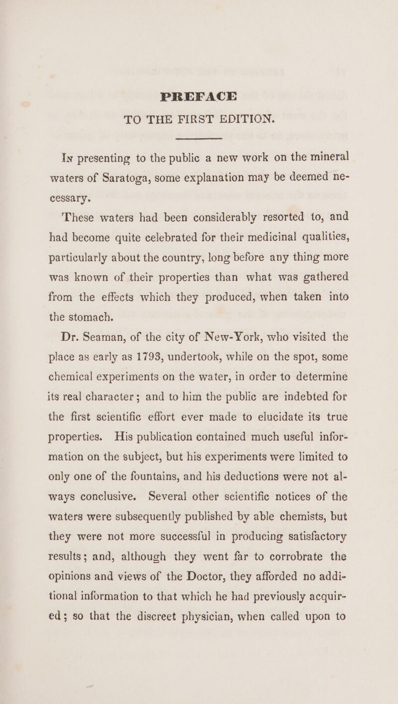 PREFACE TO THE FIRST EDITION. Iy presenting to the public a new work on the mineral waters of Saratoga, some explanation may be deemed ne- cessary. These waters had been considerably resorted to, and had become quite celebrated for their medicinal qualities, particularly about the country, long before any thing more was known of their properties than what was gathered from the effects which they produced, when taken into the stomach. Dr. Seaman, of the city of New-York, who visited the place as early as 1793, undertook, while on the spot, some chemical experiments on the water, in order to determine its real character; and to him the public are indebted for the first scientific effort ever made to elucidate its true properties. His publication contained much useful infor- mation on the subject, but his experiments were limited to only one of the fountains, and his deductions were not al- ways conclusive. Several other scientific notices of the waters were subsequently published by able chemists, but they were not more successful in producing satisfactory results; and, although they went far to corrobrate the opinions and views of the Doctor, they afforded no addi- tional information to that which he had previously acquir- ed; so that the discreet physician, when called upon to