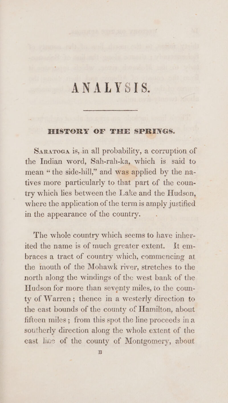 ANALYSIS. HISTORY OF THE SPRINGS. Saratoga is, in all probability, a corruption of the Indian word, Sah-rah-ka, which is said to mean “the side-hill,” and was applied by the na- tives more particularly to that part of the coun- try which lies between the Lake and the Hudson, where the application of the term is amply justified in the appearance of the country. The whole country which seems to have inher- ited the name is of much greater extent. It em- braces a tract of country which, commencing at the mouth of the Mohawk river, stretches to the north along the windings of the west bank of the Hudson for more than seventy miles, to the coun- ty of Warren; thence in a westerly direction to the east bounds of the county of Hamilton, about fifteen miles; from this spot the lme proceeds ina southerly direction along the whole extent of the east liue of the county of Montgomery, about B