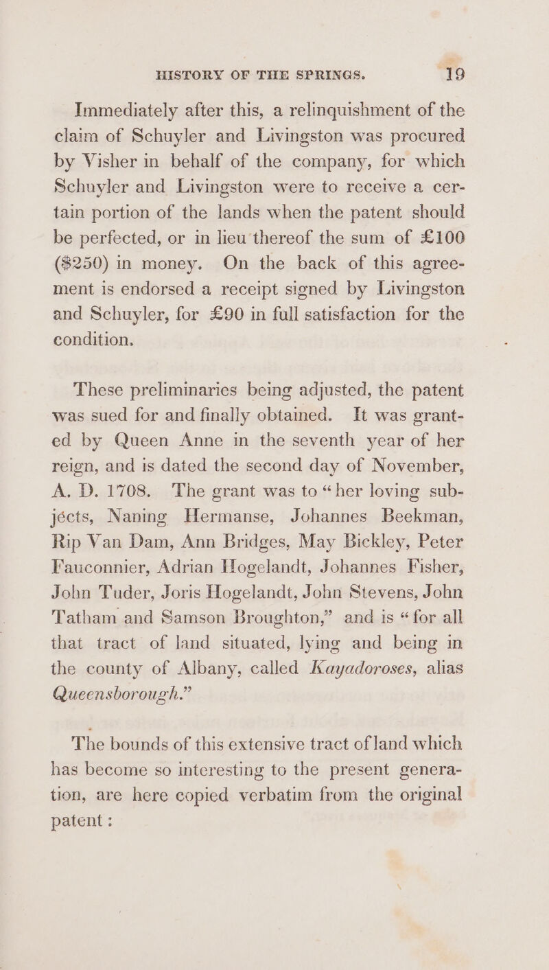 Immediately after this, a relinquishment of the claim of Schuyler and Livingston was procured by Visher in behalf of the company, for which Schuyler and Livingston were to receive a cer- tain portion of the lands when the patent should be perfected, or in lieu thereof the sum of £100 ($250) in money. On the back of this agree- ment is endorsed a receipt signed by Livingston and Schuyler, for £90 in full satisfaction for the condition. These preliminaries being adjusted, the patent was sued for and finally obtained. It was grant- ed by Queen Anne in the seventh year of her reign, and is dated the second day of November, A. D. 1708. The grant was to “her loving sub- jécts, Naning Hermanse, Johannes Beekman, Rip Van Dam, Ann Bridges, May Bickley, Peter Fauconnier, Adrian Hogelandt, Johannes Fisher, John Tuder, Joris Hogelandt, John Stevens, John Tatham and Samson Broughton,” and is “ for all that tract of land situated, lying and being in the county of Albany, called Kayadoroses, alias Queensborough.” The bounds of this extensive tract of land which has become so interesting to the present genera- tion, are here copied verbatim from the original patent :