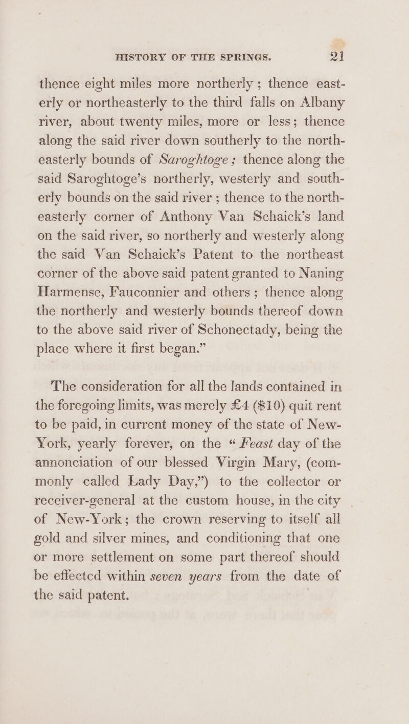 thence eight miles more northerly ; thence east- erly or northeasterly to the third falls on Albany river, about twenty miles, more or less; thence along the said river down southerly to the north- easterly bounds of Saroghtoge ; thence along the said Saroghtoge’s northerly, westerly and south- erly bounds on the said river ; thence to the north- easterly corner of Anthony Van Schaick’s land on the said river, so northerly and westerly along the said Van Schaick’s Patent to the northeast corner of the above said patent granted to Naning Harmense, Fauconnier and others; thence along the northerly and westerly bounds thereof down to the above said river of Schonectady, being the place where it first began.” The consideration for all the lands contained in the foregoing limits, was merely £4 ($10) quit rent to be paid, in current money of the state of New- York, yearly forever, on the “ Meast day of the annonciation of our blessed Virgin Mary, (com- monly called Lady Day,”) to the collector or receiver-general at the custom house, in the city of New-York; the crown reserving to itself all gold and silver mines, and conditioning that one or more settlement on some part thereof should be effected within seven years from the date of the said patent.
