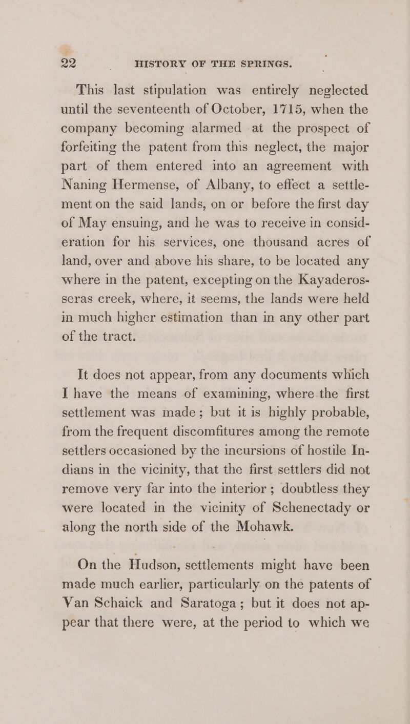 This last stipulation was entirely neglected until the seventeenth of October, 1715, when the company becoming alarmed at the prospect of forfeiting the patent from this neglect, the major part of them entered into an agreement with Naning Hermense, of Albany, to effect a settle- ment on the said lands, on or before the first day of May ensuing, and he was to receive in consid- eration for his services, one thousand acres of land, over and above his share, to be located any where in the patent, excepting on the Kayaderos- seras creek, where, it seems, the lands were held in much higher estimation than m any other part of the tract. It does not appear, from any documents which I have the means of examining, where the first settlement was made; but it is highly probable, from the frequent discomfitures among the remote settlers occasioned by the incursions of hostile In- dians in the vicinity, that the first settlers did not remove very far into the interior ; doubtless they were located in the vicinity of Schenectady or along the north side of the Mohawk. On the Hudson, settlements might have been made much earlier, particularly on the patents of Van Schaick and Saratoga; but it does not ap- pear that there were, at the period to which we