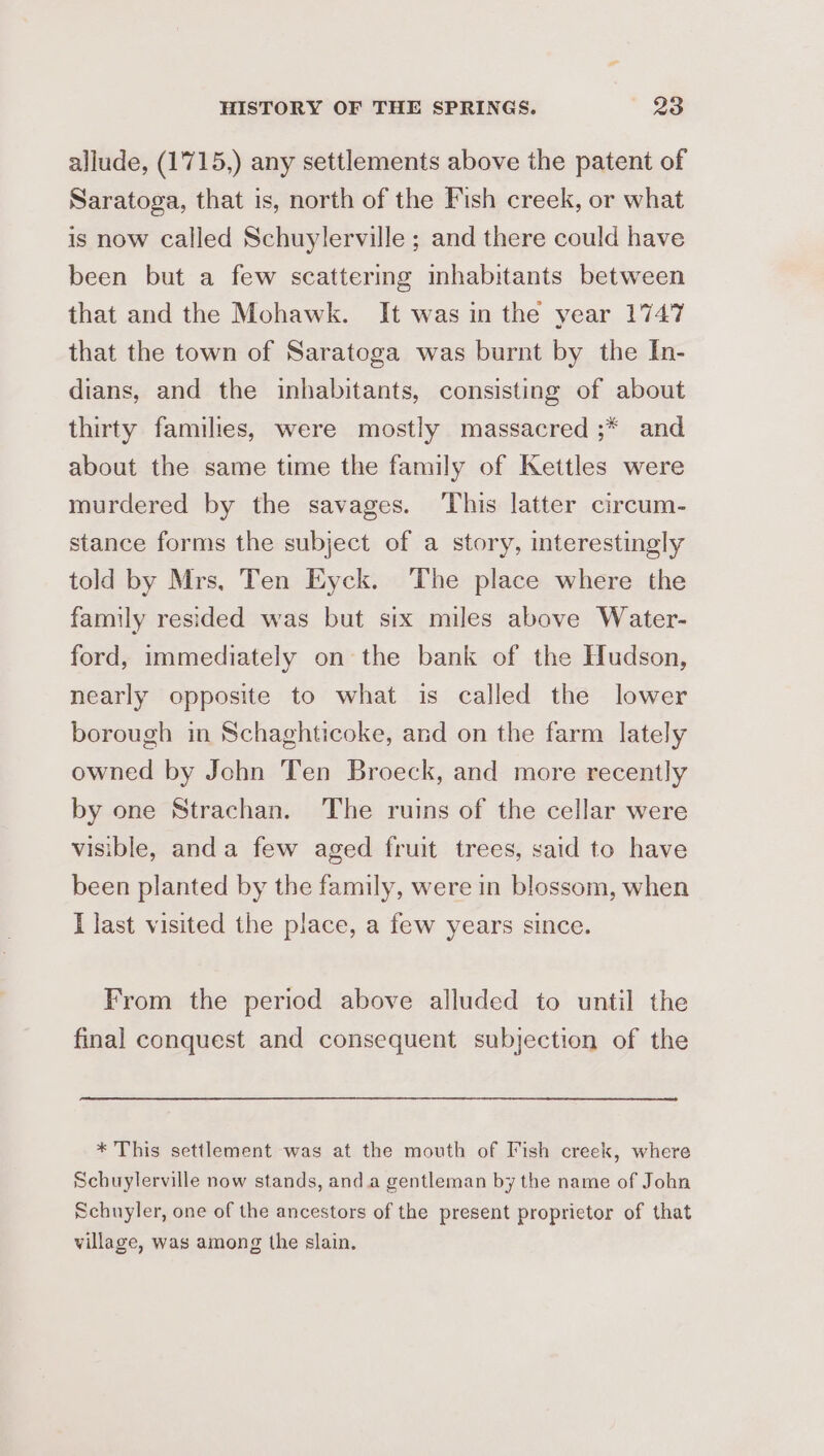 allude, (1715,) any settlements above the patent of Saratoga, that is, north of the Fish creek, or what is now called Schuylerville ; and there could have been but a few scattering inhabitants between that and the Mohawk. It was in the year 1747 that the town of Saratoga was burnt by the In- dians, and the inhabitants, consisting of about thirty families, were mostly massacred ;* and about the same time the family of Kettles were murdered by the savages. This latter circum- stance forms the subject of a story, interestingly told by Mrs, Ten Eyck. ‘The place where the family resided was but six miles above Water- ford, immediately on the bank of the Hudson, nearly opposite to what is called the lower borough in Schaghticoke, and on the farm lately owned by John Ten Broeck, and more recently by one Strachan. The ruins of the cellar were visible, anda few aged fruit trees, said to have been planted by the family, were in blossom, when I last visited the place, a few years since. From the period above alluded to until the final conquest and consequent subjection of the * This settlement was at the mouth of Fish creek, where Schuylerville now stands, anda gentleman by the name of John Schuyler, one of the ancestors of the present proprietor of that village, was among the slain.