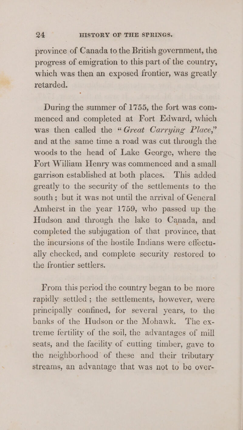 province of Canada to the British government, the progress of emigration to this part of the country, which was then an exposed frontier, was greatly retarded. During the summer of 1'755, the fort was com- menced and completed at Fort Edward, which was then called the “Great Carrying Place,” and atthe same time a road was cut through the woods to the head of Lake George, where the Fort William Henry was commenced and a small garrison established at both places. This added greatly to the security of the settlements to the south ; but it was not until the arrival of General Amherst in the year 1759, who passed up the Hudson and through the lake to Canada, and completed the subjugation of that province, that the incursions of the hostile Indians were effectu- ally checked, and complete security restored to the frontier settlers. From this period the country began to be more rapidly settled ; the settlements, however, were principally confined, for several years, to the banks of the Hudson or the Mohawk. ‘The ex- treme fertility of the soil, the advantages of mill seats, and the facility of cutting timber, gave to the neighborhood of these and their tributary streams, an advantage that was not to be over-