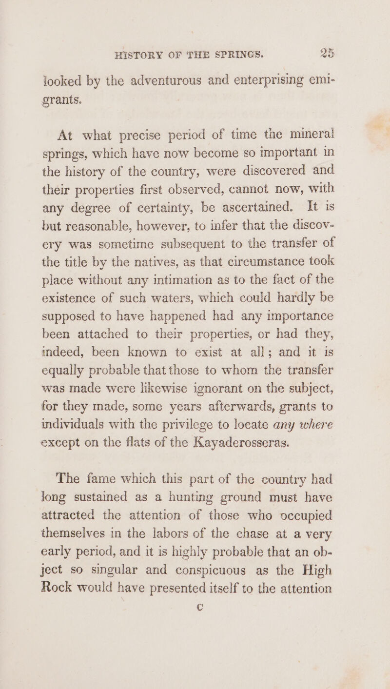 looked by the adventurous and enterprising emi- grants. At what precise period of time the mineral springs, which have now become so important in the history of the country, were discovered and their properties first observed, cannot now, with any degree of certainty, be ascertained. It is but reasonable, however, to infer that the discov- ery was sometime subsequent to the transfer of the title by the natives, as that circumstance took place without any intimation as to the fact of the existence of such waters, which could hardly be supposed to have happened had any importance been attached to their properties, or had they, indeed, been known to exist at all; and it is equally probable that those to whom the transfer was made were likewise ignorant on the subject, for they made, some years afterwards, grants to individuals with the privilege to locate any where except on the flats of the Kayaderosseras. The fame which this part of the country had long sustained as a hunting ground must have attracted the attention of those who occupied themselves in the labors of the chase at a very early period, and it is highly probable that an ob- ject so singular and conspicuous as the High Rock would have presented itself to the attention c