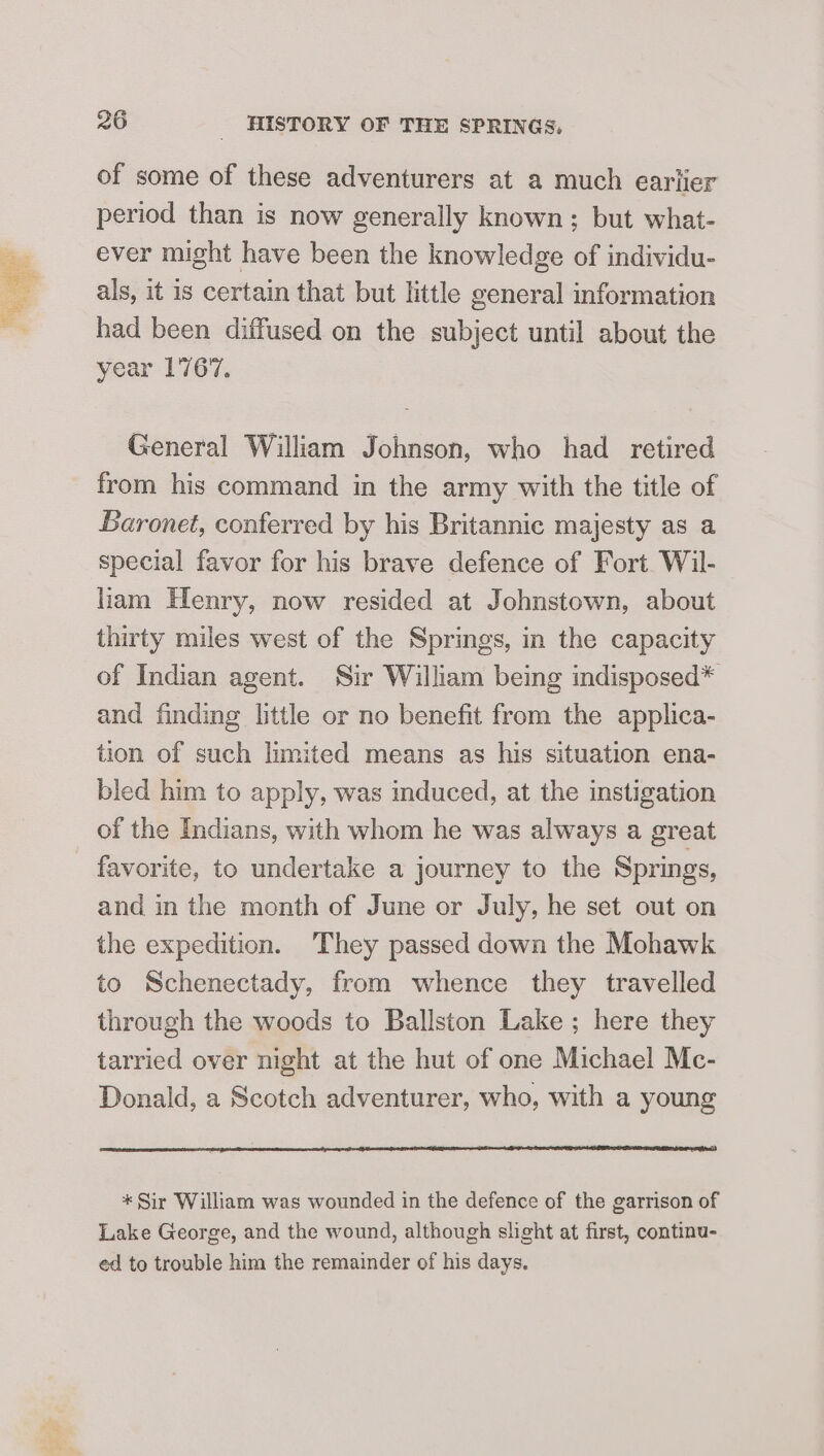 of some of these adventurers at a much earlier period than is now generally known; but what- ever might have been the knowledge of individu- als, it is certain that but little general information had been diffused on the subject until about the year 1767, General William Johnson, who had retired from his command in the army with the title of Baronet, conferred by his Britannic majesty as a special favor for his brave defence of Fort Wil- liam Henry, now resided at Johnstown, about thirty miles west of the Springs, in the capacity of Indian agent. Sir William being indisposed* and finding little or no benefit from the applica- tion of such limited means as his situation ena- bled him to apply, was induced, at the instigation of the Indians, with whom he was always a great favorite, to undertake a journey to the Springs, and in the month of June or July, he set out on the expedition. They passed down the Mohawk to Schenectady, from whence they travelled through the woods to Ballston Lake ; here they tarried over night at the hut of one Michael Mc- Donald, a Scotch adventurer, who, with a young * Sir William was wounded in the defence of the garrison of Lake George, and the wound, although slight at first, continu- ed to trouble him the remainder of his days.