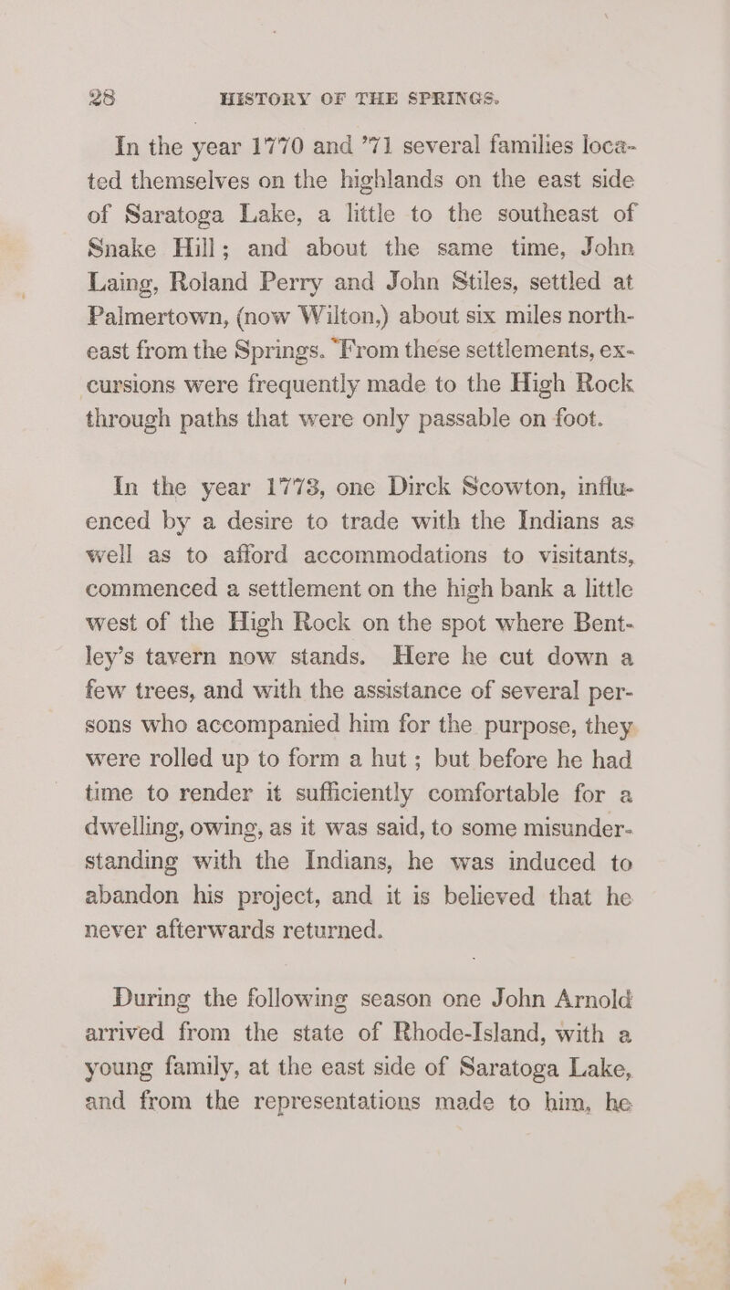 In the year 1770 and 771 several families loca- ted themselves on the highlands on the east side of Saratoga Lake, a little to the southeast of Snake Hill; and about the same time, John Laing, Roland Perry and John Stiles, settled at Palmertown, (now Wilton,) about six miles north- east from the Springs. “From these settlements, ex- ccursions were frequently made to the High Rock through paths that were only passable on foot. In the year 1773, one Dirck Scowton, influ- enced by a desire to trade with the Indians as well as to afford accommodations to visitants, commenced a settlement on the high bank a little west of the High Rock on the spot where Bent- ley’s tavern now stands. Here he cut down a few trees, and with the assistance of several per- sons who accompanied him for the purpose, they were rolled up to form a hut ; but before he had time to render it sufficiently comfortable for a dwelling, owing, as it was said, to some misunder- standing with the Indians, he was induced to abandon his project, and it is believed that he never afterwards returned. During the followmg season one John Arnold arrived from the state of Rhode-Island, with a young family, at the east side of Saratoga Lake, and from the representations made to him, he