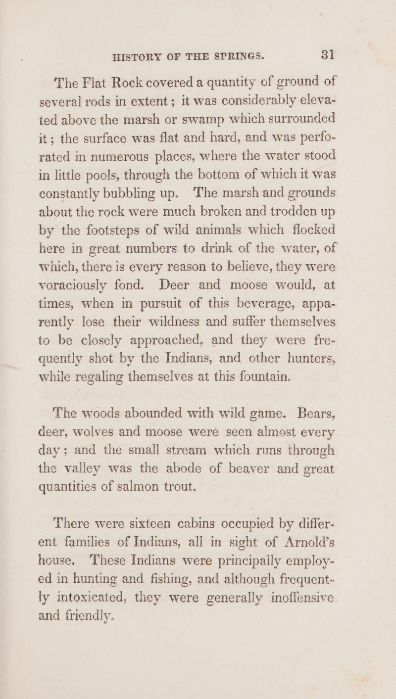 The Flat Rock covered a quantity of ground of several rods in extent ; it was considerably eleva- ted above the marsh or swamp which surrounded it; the surface was flat and hard, and was perfo- rated in numerous places, where the water stood in little pools, through the bottom of which it was constantly bubbling up. The marsh and grounds about the rock were much broken and trodden up by the footsteps of wild animals which flocked here in great numbers to drink of the water, of which, there is every reason to believe, they were voraciously fond. Deer and moose would, at times, when in pursuit of this beverage, appa- rently lose their wildness and suffer themselves to be closely approached, and they were fre- quently shot by the Indians, and other hunters, while regaling themselves at this fountain. The woods abounded with wild game. Bears, deer, wolves and moose were seen almost every day ; and the small stream which runs through the valley was the abode of beaver and great quantities of salmon trout. There were sixteen cabins occupied by differ- ent families of Indians, all in sight of Arnold’s house. These Indians were principally employ- ed in hunting and fishing, and although frequent- ly intoxicated, they were generally inoffensive and iriendly.