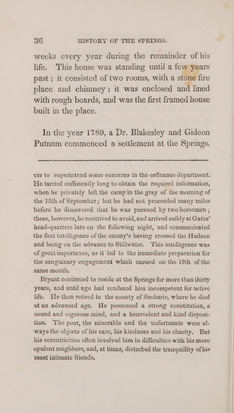 weeks every year during the remainder of his life. This house was standing until a few years past ; it consisted of two rooms, with a stone fire place and chimney ; it was enclosed and lined with rough boards, and was the first framed house built in the place. In the year 1789, a Dr. Blakesley and Gideon Putnam commenced a settlement at the Springs. cer to superintend some concerns in the ordnance department. He tarried sufficiently long to obtain the required information, when he privately left the campin the gray of the morning of the 15th of September; but he had mot proceeded many miles before he discovered that he was pursued by two horsemen ; these, however, he contrived to avoid, and arrived safely at Gates’ head-quarters late on the following night, and communicated the first intelligence of the enemy’s having crossed the Hudson and being on the advance to Stillwater. This intelligence was of great importance, as it led to the immediate preparation for the sanguinary engagement which ensued on the 19th of the same month. Bryant continued to reside at the Springs for more than thirty years, and until age had rendered him incompetent for active life. He then retired to the county of Scoharie, where he died at an advanced age. He. possessed a strong constitution, a sound and vigorous mind, and a benevolent and kind disposi- tion. The poor, the miserable and the unfortunate were al- ways the objects of his care, his kindness and his charity. But his eccentricities often involved him in difficulties with his more opulent neighbors, and, at times, disturbed the tranquillity ofhis most intimate friends.