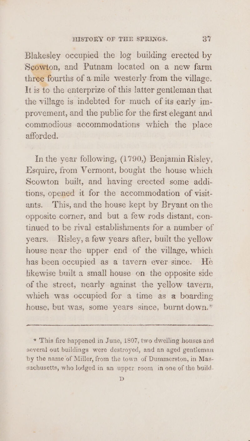 Blakesley occupied the log building erected by Scowton, and Putnam located on a new farm three fourths of a mile westerly from the village. It is to the enterprize of this latter gentleman that the village is indebted for much of its early im- provement, and the public for the first elegant and commodious accommodations which the place afforded. In the year following, (1790,) Benjamin Risley, Esquire, from Vermont, bought the house which Scowton built, and having erected some addi- tions, opened it for the accommodation of visit- ants. This, and the house kept by Bryant on the opposite corner, and but a few rods distant, con- tinued to be rival establishments for a number of years. Risley, afew years after, built the yellow house near the upper end of the village, which has been occupied as a tavern ever since. He likewise built a small house on the opposite side of the street, nearly against the yellow tavern, which was occupied for a time as a boarding house, but was, some years since, burnt down.* ~_ rite = * This fire happened in June, 1807, two dwelling houses and several out buildings were destroyed, and an aged gentleman by the name of Miller, from the town of Dummerston, in Mas- sachusetts, who lodged in an upper room in one of the build. D