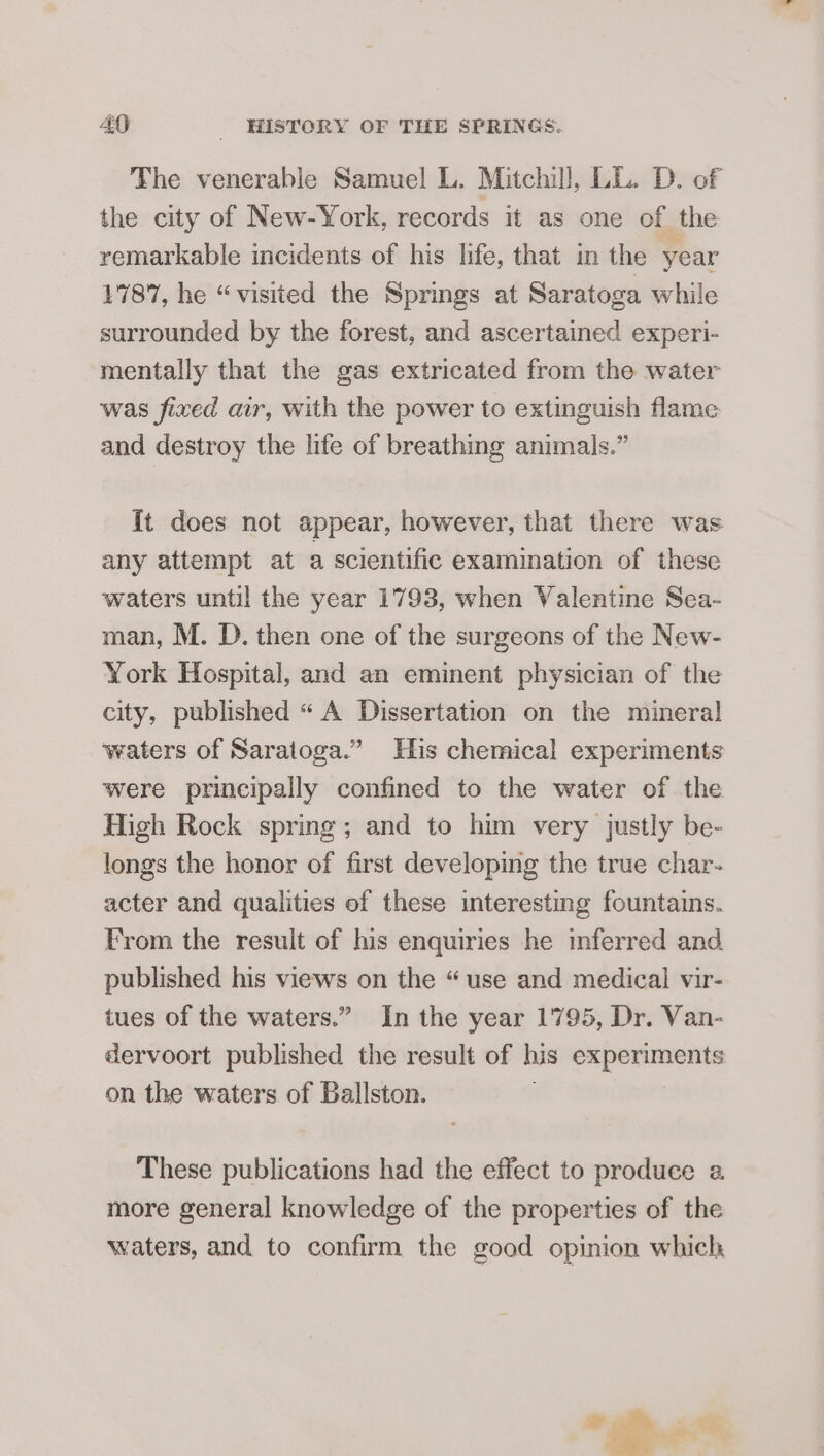 The venerable Samuel L. Mitchill, LL. D. of the city of New-York, records it as one of the remarkable incidents of his life, that in the year 1787, he “visited the Springs at Saratoga while surrounded by the forest, and ascertained experi- mentally that the gas extricated from the water was fixed air, with the power to extinguish flame and destroy the life of breathing animals.” {t does not appear, however, that there was any attempt at a scientific examination of these waters until the year 1793, when Valentine Sea- man, M. D. then one of the surgeons of the New- York Hospital, and an eminent physician of the city, published “ A Dissertation on the mineral waters of Saratoga.” His chemical experiments were principally confined to the water of the High Rock spring; and to him very justly be- longs the honor of first developing the true char- acter and qualities of these interesting fountains. From the result of his enquiries he inferred and. published his views on the “use and medical vir- tues of the waters.” In the year 1795, Dr. Van- dervoort published the result of his experiments on the waters of Ballston. These publications had the effect to produce a more general knowledge of the properties of the waters, and to confirm the good opinion which * &gt;.2.%