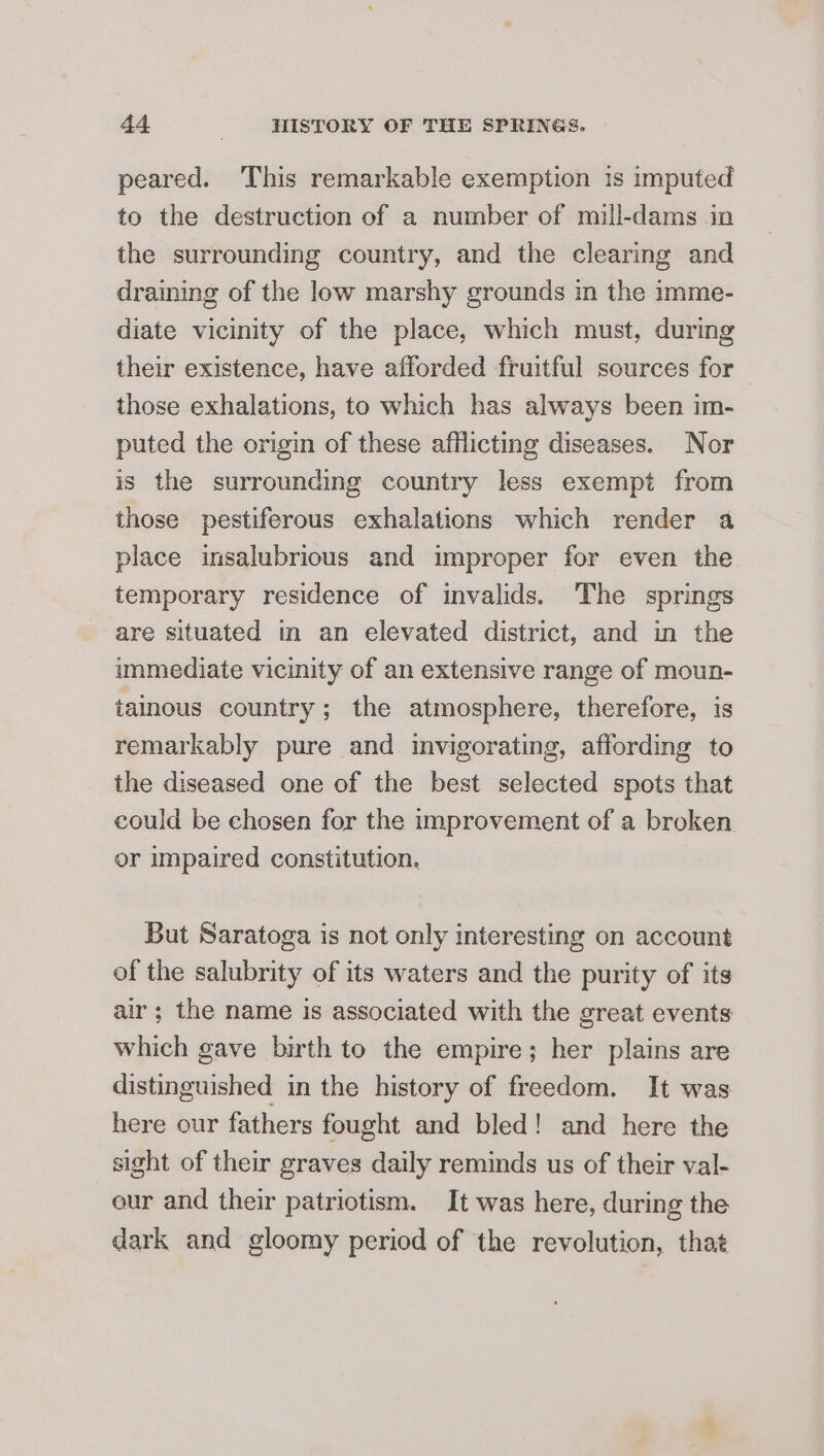 peared. This remarkable exemption 1s imputed to the destruction of a number of mill-dams in the surrounding country, and the clearing and draining of the low marshy grounds in the imme- diate vicinity of the place, which must, during their existence, have afforded fruitful sources for those exhalations, to which has always been im- puted the origin of these afflicting diseases. Nor is the surrounding country less exempt from those pestiferous exhalations which render a place insalubrious and improper for even the temporary residence of invalids. The springs are situated in an elevated district, and in the immediate vicinity of an extensive range of moun- tainous country; the atmosphere, therefore, is remarkably pure and invigorating, affording to the diseased one of the best selected spots that could be chosen for the improvement of a broken or impaired constitution. But Saratoga is not only interesting on account of the salubrity of its waters and the purity of its air; the name is associated with the great events which gave birth to the empire; her plains are distinguished in the history of freedom. It was here our fathers fought and bled! and here the sight of their graves daily reminds us of their val- our and their patriotism. It was here, during the dark and gloomy period of the revolution, that