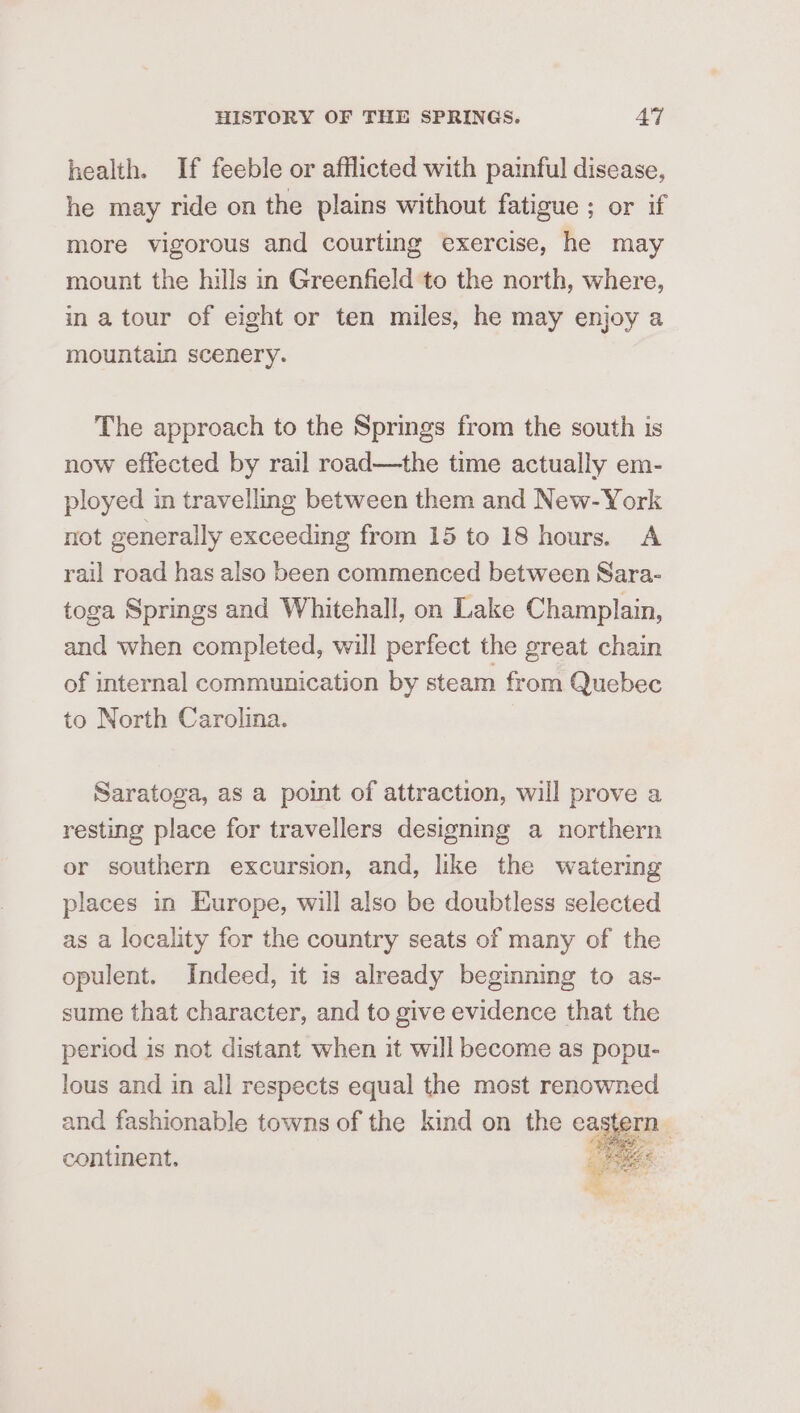 health. If feeble or afflicted with painful disease, he may ride on the plains without fatigue ; or if more vigorous and courting exercise, he may mount the hills in Greenfield to the north, where, in a tour of eight or ten miles, he may enjoy a mountain scenery. The approach to the Springs from the south is now effected by rail road—the time actually em- ployed in travelling between them and New-York not generally exceeding from 15 to 18 hours. A rail road has also been commenced between Sara- toga Springs and Whitehall, on Lake Champlain, and when completed, will perfect the great chain of internal communication by steam from Quebec to North Carolina. Saratoga, as a point of attraction, will prove a resting place for travellers designing a northern or southern excursion, and, like the watering places in Europe, will also be doubtless selected as a locality for the country seats of many of the opulent. Indeed, it is already beginning to as- sume that character, and to give evidence that the period is not distant when it will become as popu- lous and in all respects equal the most renowned and fashionable towns of the kind on the eag ve continent. es