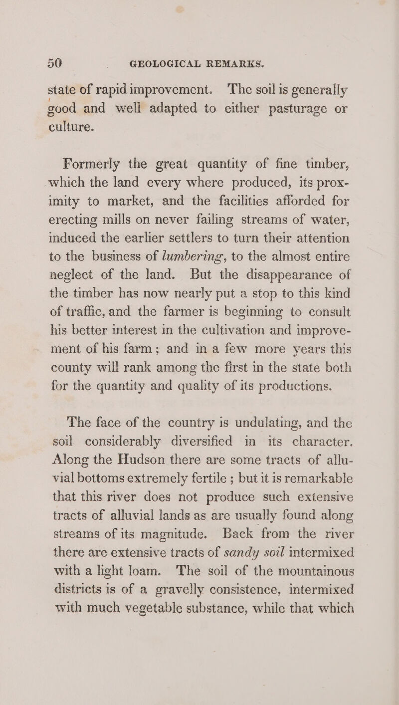 state of rapidimprovement. The soil is generally good and well adapted to either pasturage or culture. Formerly the great quantity of fine timber, which the land every where produced, its prox- imity to market, and the facilities afforded for erecting mills on never failing streams of water, induced the earlier settlers to turn their attention to the business of lumbering, to the almost entire neglect of the land. But the disappearance of the timber has now nearly put a stop to this kind of traffic, and the farmer is beginning to consult his better mterest in the cultivation and improve- ment of his farm; and ina few more years this county will rank among the first in the state both for the quantity and quality of its productions. The face of the country is undulating, and the soil. considerably diversified in its character. Along the Hudson there are some tracts of allu- vial bottoms extremely fertile ; but it is remarkable that this river does not produce such extensive tracts of alluvial lands as are usually found along streams of its magnitude. Back from the river there are extensive tracts of sandy soil intermixed with a light loam. ‘The soil of the mountainous districts is of a gravelly consistence, intermixed with much vegetable substance, while that which