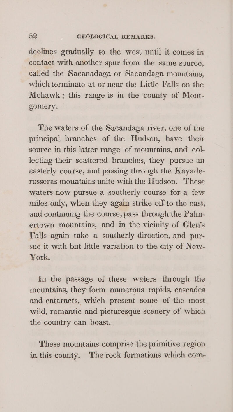 declmes gradually to the west until it comes in contact with another spur from the same source, called the Sacanadaga or Sacandaga mountains, which terminate at or near the Little Falls on the Mohawk ; this range is in the county of Mont- gomery. The waters of the Sacandaga river, one of the principal branches of the Hudson, have their source in this latter range of mountains, and col- lecting their scattered branches, they pursue an easterly course, and passing through the Kayade- rosseras mountains unite with the Hudson. These waters now pursue a southerly course for a few miles only, when they again strike off to the east, and contmuing the course, pass through the Palm- ertown mountains, and in the vicinity of Glen’s Falls again take a southerly direction, and pur- sue it with but little variation to the city of New- York. In the passage of these waters through the mountains, they form numerous rapids, cascades and cataracts, which present some of the most wild, romantic and picturesque scenery of which the country can boast. These mountains comprise the primitive region in this county. The rock formations which com-