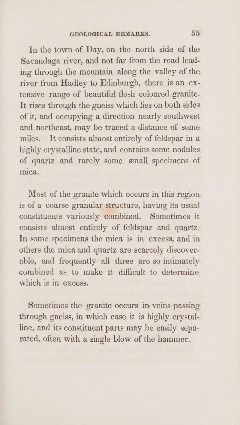 In the town of Day, on the north side of the Sacandaga river, and not far from the road lead- ing through the mountain along the valley of the river from Hadley to Edinburgh, there is an ex- tensive range of beautiful flesh coloured granite. It rises through the gneiss which lies on both sides of it, and occupying a direction nearly southwest and northeast, may be traced a distance of some miles. It consists almost entirely of feldspar in a highly crystalline state, and contains some nodules of quartz and rarely some small specimens of mica. Most of the granite which occurs in this region. is of a coarse granular structure, having its usual constituents variously combined. Sometimes: it consists almost entirely of feldspar and quartz. In some specimens the mica is in excess, and in others the mica and quartz are scarcely discover- able, and frequently all three are so intimately combined as to make it difficult to determine which is in. excess. Sometimes the granite occurs in veins passing through gneiss, in which case it is highly crystal- line, and its constituent parts may be easily sepa- rated, often with a single blow of the hammer..