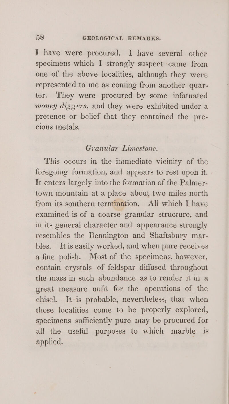 I have were procured. I have several other specimens which I strongly suspect came from one of the above localities, although they were represented to me as coming from another quar- ter. They were procured by some infatuated money diggers, and they were exhibited under a pretence or belief that they contained the pre- cious metals. Granular Limestone. This occurs in the immediate vicinity of the foregoing formation, and appears to rest upon it. It enters largely into the formation of the Palmer- town mountain at a place about two miles north from its southern termination. All which I have examined is of a coarse granular structure, and in its general character and appearance strongly resembles the Bennington and Shaftsbury mar- bles. It is easily worked, and when pure receives a fine polish. Most of the specimens, however, contain crystals of feldspar diffused throughout the mass in such abundance as to render it in a great measure unfit for the operations of the chisel. It is probable, nevertheless, that when those localities come to be properly explored, specimens sufficiently pure may be procured for all the useful purposes to which marble is applied. |