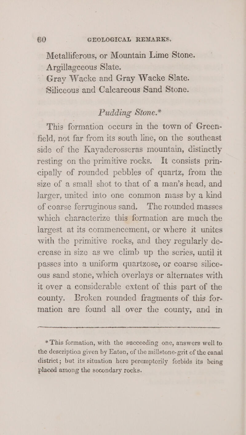 Metalliferous, or Mountain Lime Stone. Argillagceous Slate. - Gray Wacke and Gray Wacke Slate. Siliceous and Calcareous Sand Stone. Pudding Stone.* This formation occurs in the town of Green- field, not far from its south line, on the southeast side of the Kayaderosseras mountain, distinctly resting on the primitive rocks. It consists prin- cipally of rounded pebbles of quartz, from the size of a small shot to that of a man’s head, and larger, united into one common mass by a kind of coarse ferruginous sand. ‘The rounded masses which characterize this formation are much the largest at its commencement, or where it unites with the primitive rocks, and they regularly de- crease in size as we climb up the series, until it passes into a uniform quartzose, or coarse silice- ous sand stone, which overlays or alternates with it over a considerable extent of this part of the county. Broken rounded fragments of this for- mation are found all over the county, and in * This formation, with the succeeding one, answers well to the description given by Eaton, of the millstone- grit of the canal district; but its situation here peremptorily forbids its being placed among the secondary rocks.